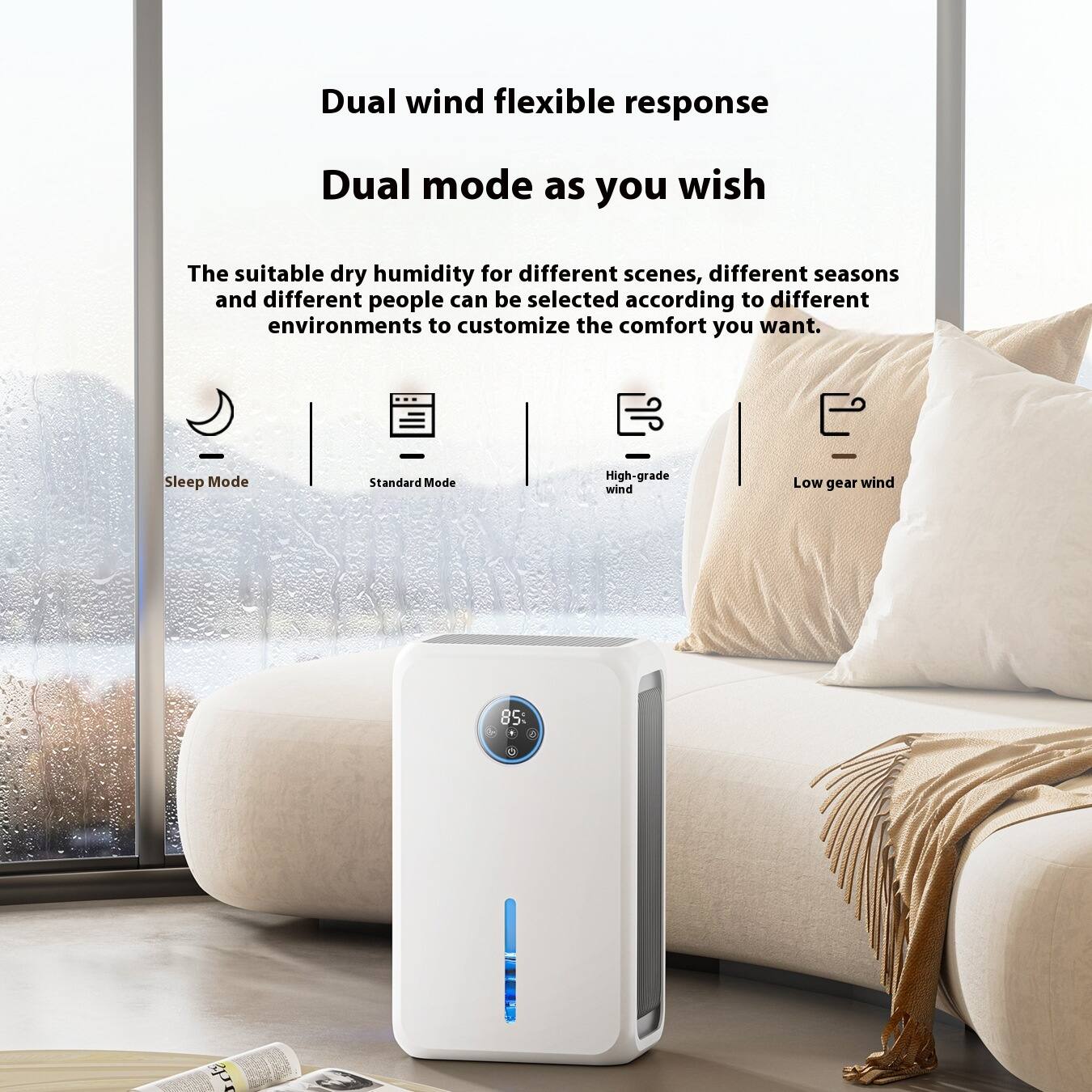 Dual wind flexible response  
Dual mode as you wish  

The suitable dry humidity for different scenes, different seasons, and different people can be selected according to different environments to customize the comfort you want.  

Sleep Mode  
Standard Mode  
High-grade wind  
Low gear wind  

85