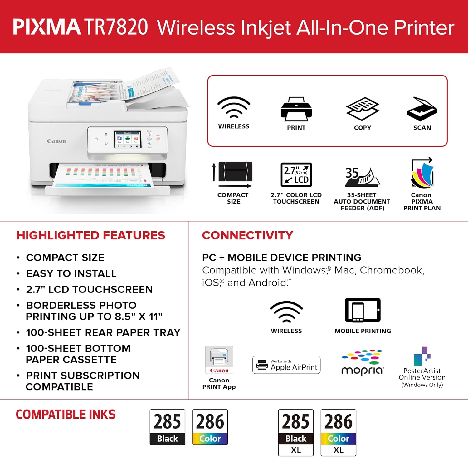 PIXMA TR7820 Wireless Inkjet All-In-One Printer

- WIRELESS PRINT COPY SCAN
- Canon 2.7" (mota LCD 35 COMPACT SIZE)
- 2.7" COLOR LCD
- 35-SHEET Canon TOUCHSCREEN AUTO DOCUMENT FEEDER (ADF)
- PRINT PLAN

HIGHLIGHTED FEATURES:
- COMPACT SIZE
- EASY TO INSTALL
- 2.7" LCD TOUCHSCREEN
- BORDERLESS PHOTO PRINTING UP TO 8.5" X 11"
- 100-SHEET REAR PAPER TRAY
- 100-SHEET BOTTOM PAPER CASSETTE
- PRINT SUBSCRIPTION COMPATIBLE

CONNECTIVITY:
- PC + MOBILE DEVICE PRINTING
- Compatible with Windows, Mac, Chromebook, iOS, and Android
- Canon PRINT App
- Works with Apple AirPrint
- mopria
- PosterArtist Online Version (Windows Only)

COMPATIBLE INKS:
- 285 Black
- 286 Color
- 285 Black XL
- 286 Color XL