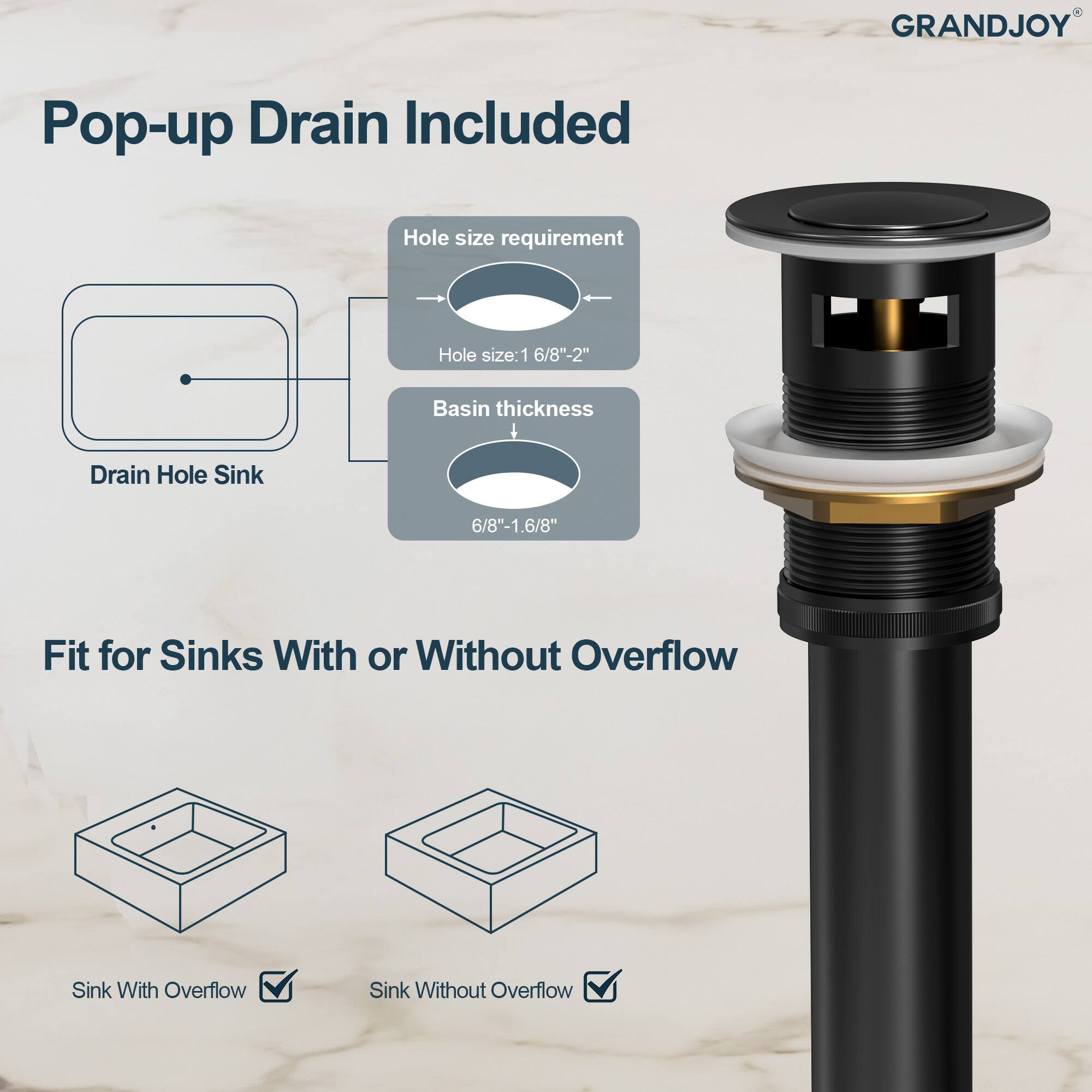 GRANDJOY Pop-up Drain Included

Hole size requirement:
- Hole size: 1 6/8" - 2"

Basin thickness:
- 6/8" - 1.6/8"

Fit for Sinks With or Without Overflow
- Sink With Overflow
- Sink Without Overflow
