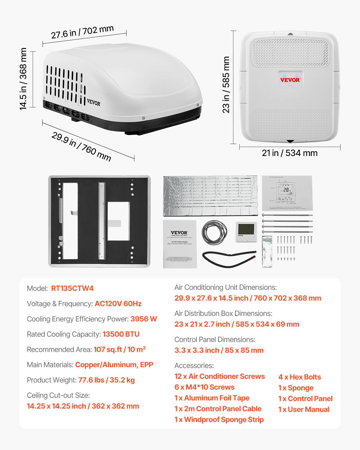Model: RT135CTW4  
Voltage & Frequency: AC120V 60Hz  
Cooling Energy Efficiency Power: 3956 W  
Rated Cooling Capacity: 13500 BTU  
Recommended Area: 107 sq.ft / 10 m²  
Air Conditioning Unit Dimensions: 29.9 X 27.6 X 14.5 inch / 760 X 702 X 368 mm  
Air Distribution Box Dimensions: 23 X 21 X 2.7 inch / 585 X 534 X 69 mm  
Control Panel Dimensions: 3.3 X 3.3 inch / 85 X 85 mm  
Main Materials: Copper/Aluminum, EPP  
Product Weight: 77.6 lbs / 35.2 kg  
Ceiling Cut-out Size: 14.25 X 14.25 inch / 362 X 362 mm  
Accessories:  
- 12 X Air Conditioner Screws  
- 4 X Hex Bolts  
- 6 X M4*10