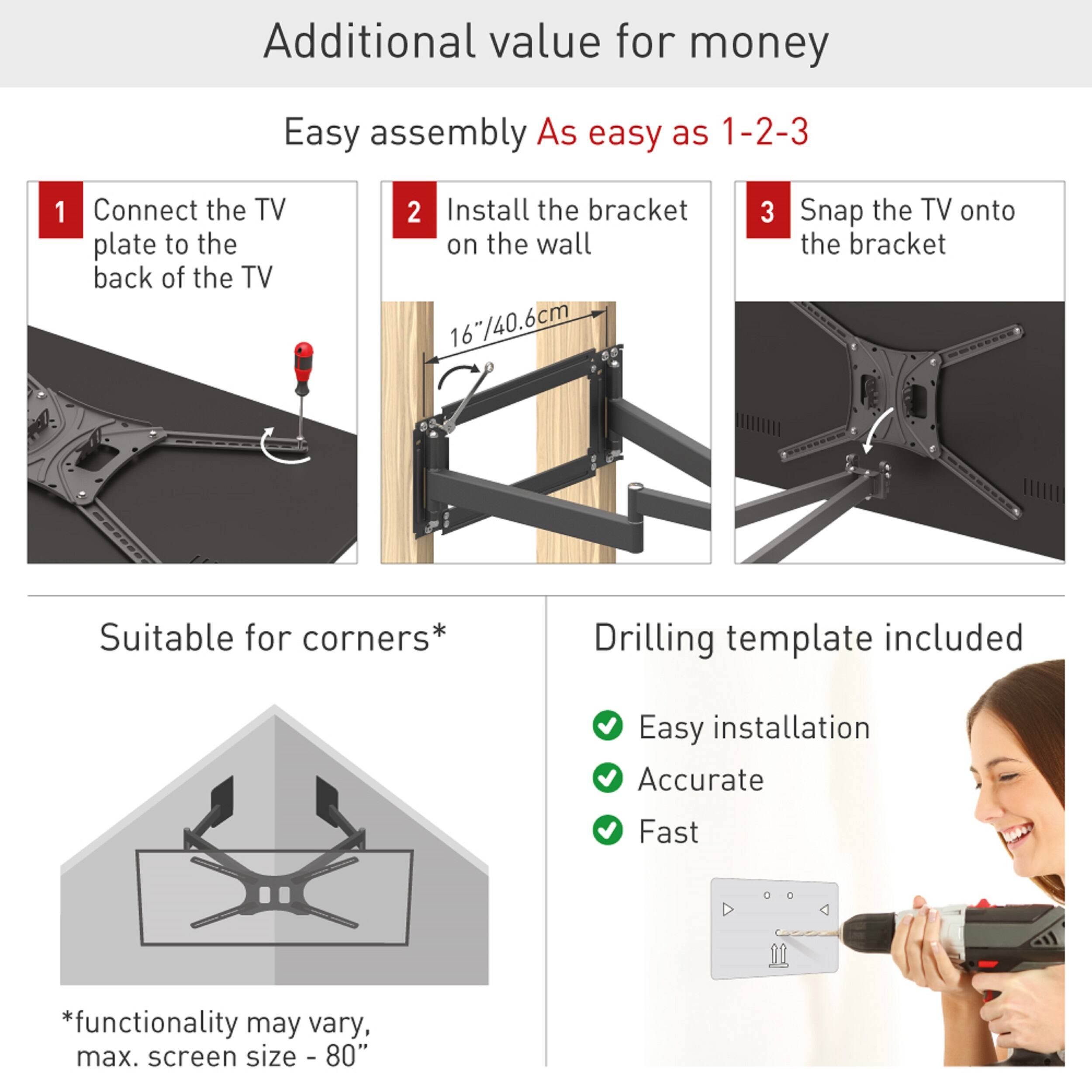 Additional value for money

Easy assembly  
As easy as 1-2-3

1. Connect the TV plate to the back of the TV
2. Install the bracket on the wall (16"/40.6cm)
3. Snap the TV onto the bracket

Suitable for corners*

Drilling template included

- Easy installation
- Accurate
- Fast

*Functionality may vary, max. screen size - 80"