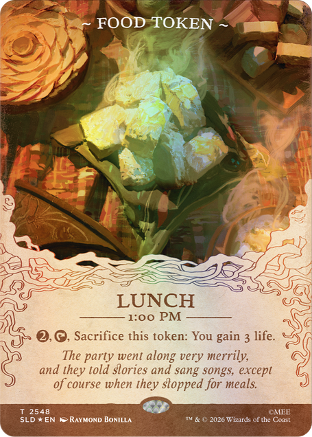 ~FOOD TOKEN~

LUNCH 1:00 PM

2, Sacrifice this token: You gain 3 life. The party went along very merrily, and they told stories and sang songs, except of course when they stopped for meals.

T 2548 SLD EN
RAYMOND BONILLA
TM & © 2026 Wizards of the Coast