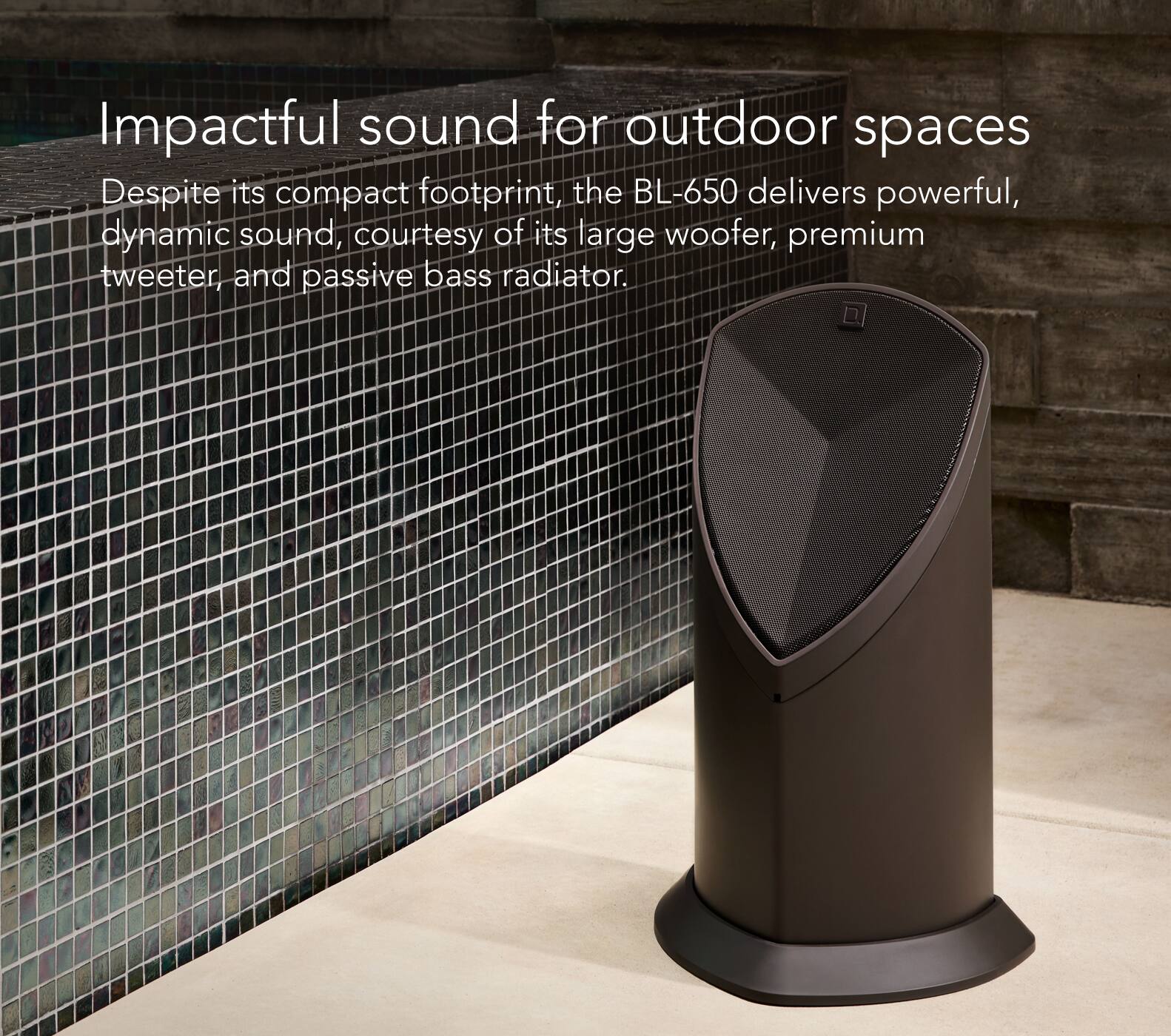 Impactful Sound for Outdoor Spaces: Despite its compact footprint, the BL-650 delivers powerful, dynamic sound, courtesy of its large woofer, premium tweeter, and passive bass radiator.