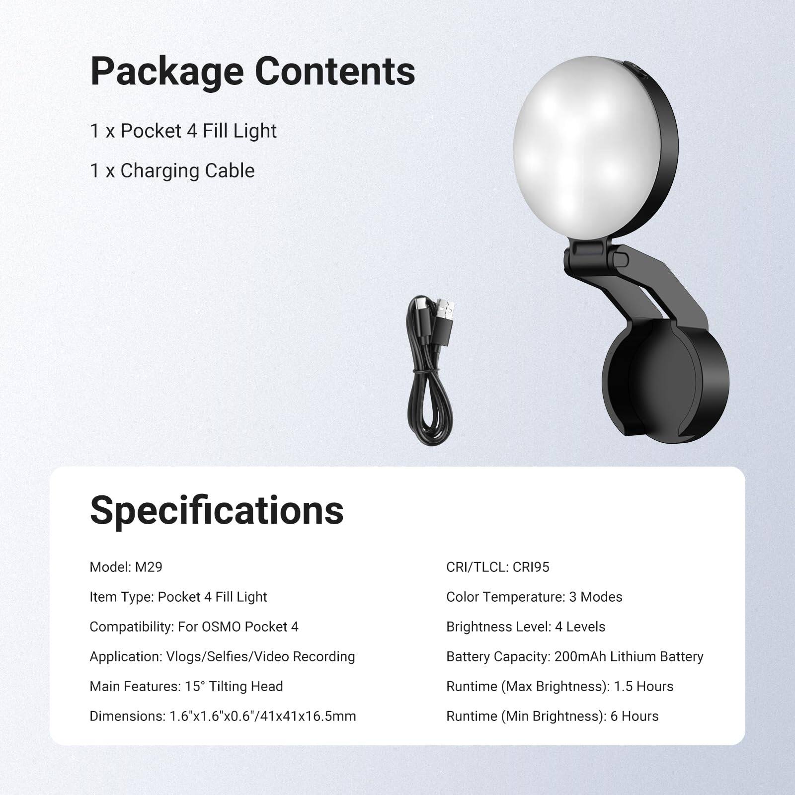 Package Contents
1 x Pocket 4 Fill Light
1 x Charging Cable

Specifications
Model: M29
CRI/TLCI: CRI95
Item Type: Pocket 4 Fill Light
Compatibility: For OSMO Pocket 4
Color Temperature: 3 Modes
Brightness Level: 4 Levels
Application: Vlogs/Selfies/Video Recording
Battery Capacity: 200mAh Lithium Battery
Main Features: 15° Tilting Head
Dimensions: 1.6x1.6"x0.6"/41x41x16.5mm
Runtime (Max Brightness): 1.5 Hours
Runtime (Min Brightness): 6 Hours