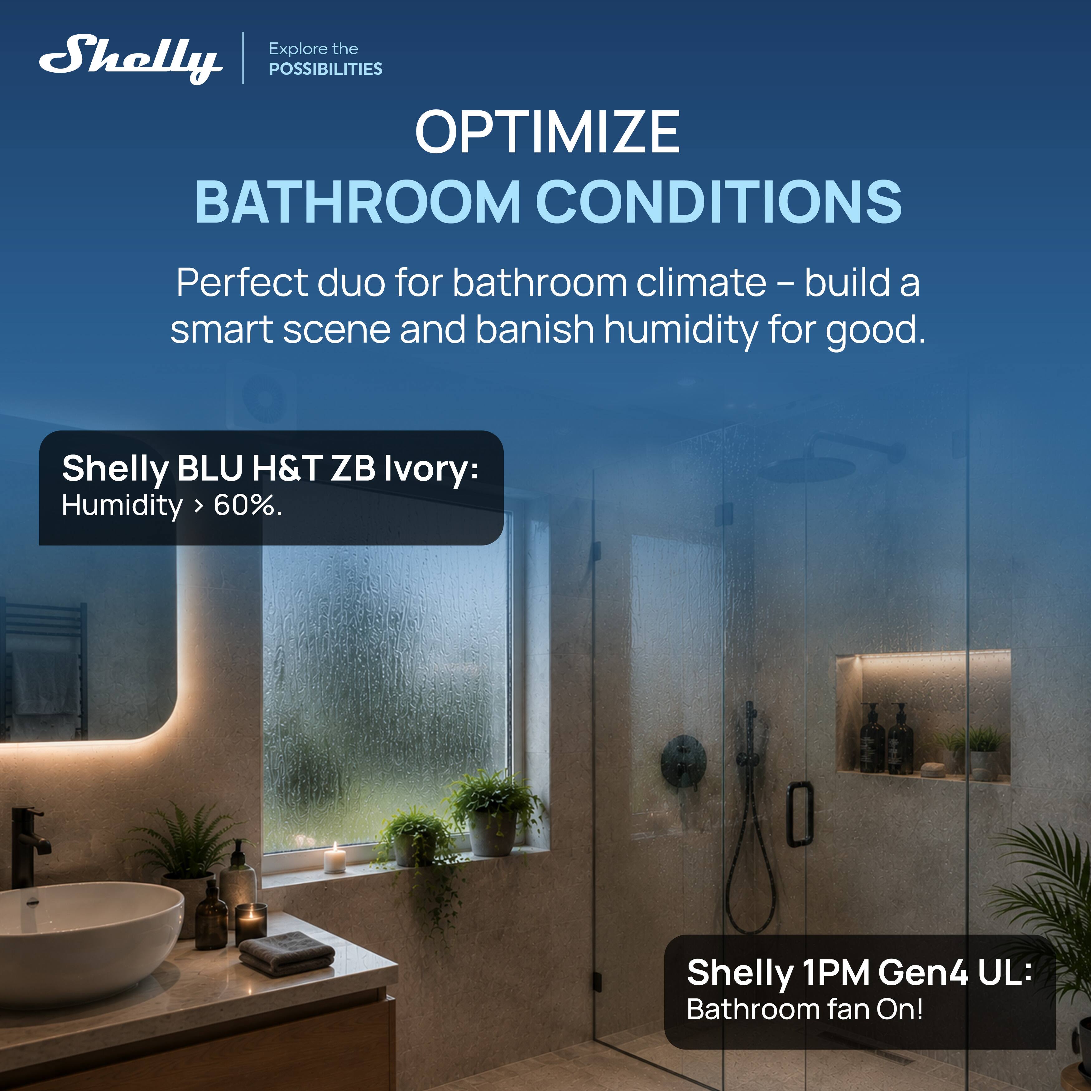 Explore the Shelly POSSIBILITIES  
OPTIMIZE BATHROOM CONDITIONS

Perfect duo for bathroom climate - build a smart scene and banish humidity for good.

Shelly BLU H&T ZB Ivory:  
Humidity > 60%.

Shelly 1PM Gen4 UL:  
Bathroom fan On!