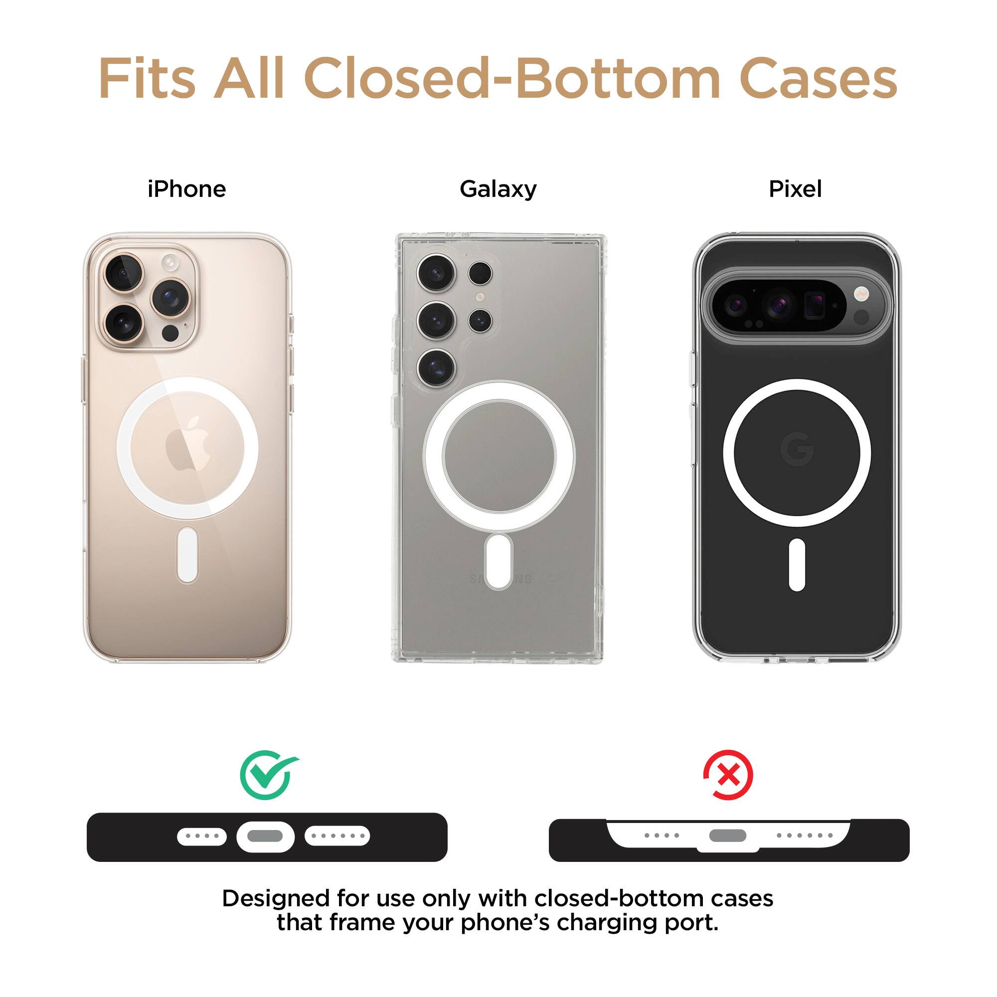 Fits All Closed-Bottom Cases

iPhone Galaxy Pixel

Designed for use only with closed-bottom cases that frame your phone's charging port.