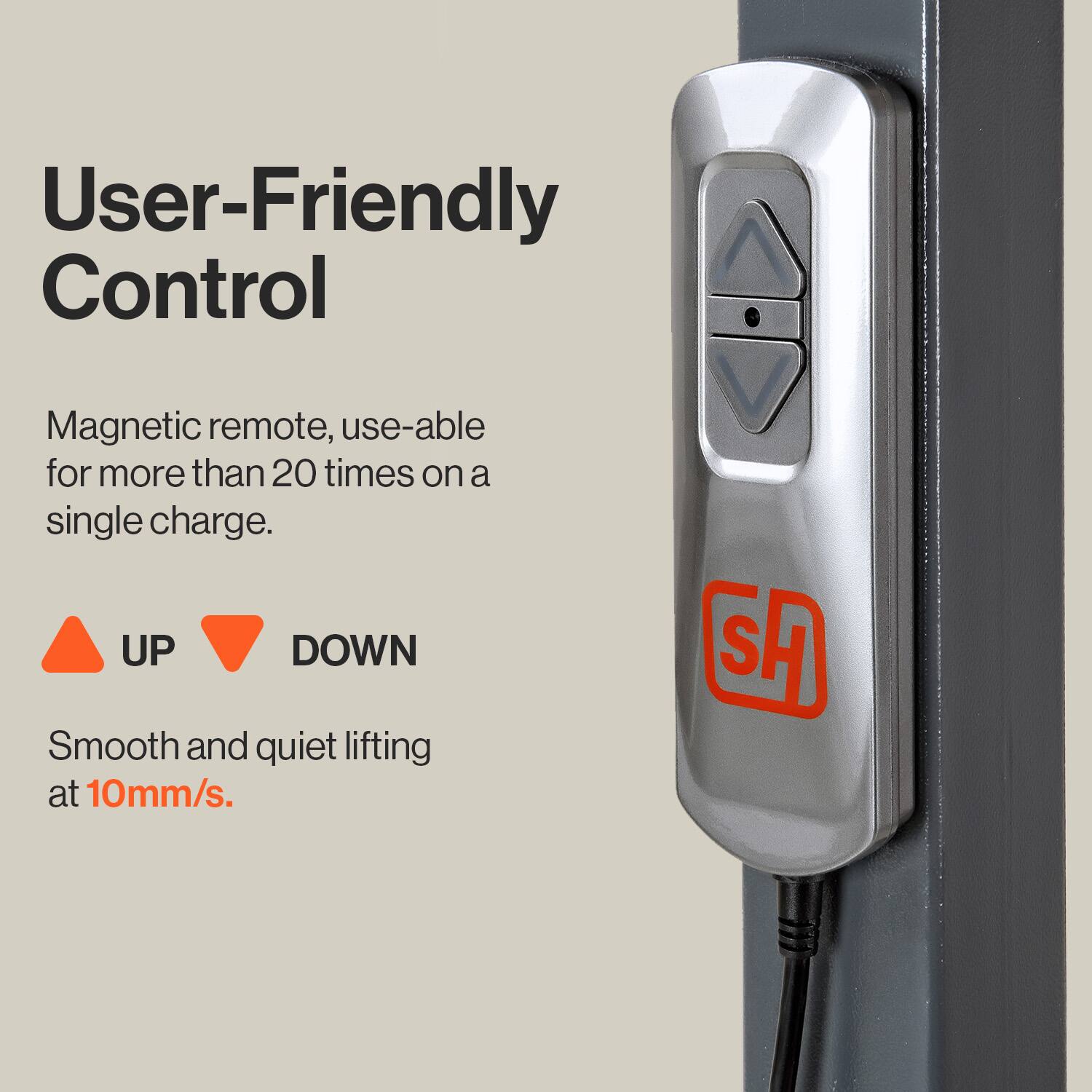 User-Friendly Control

Magnetic remote, use-able for more than 20 times on a single charge.

UP DOWN

Smooth and quiet lifting at 10mm/s.