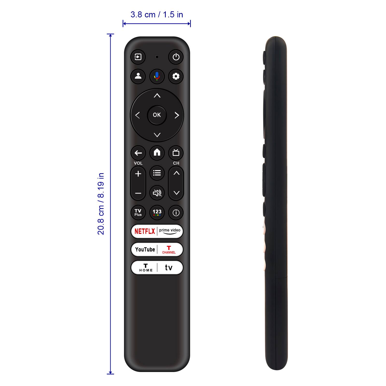 3.8 cm / 1.5 in

20.8 cm / 8.19 in

VOL + VOL - CH + CH - TV 123 Plus NETFLIX prime video YouTube T CHANNEL T HOME tv