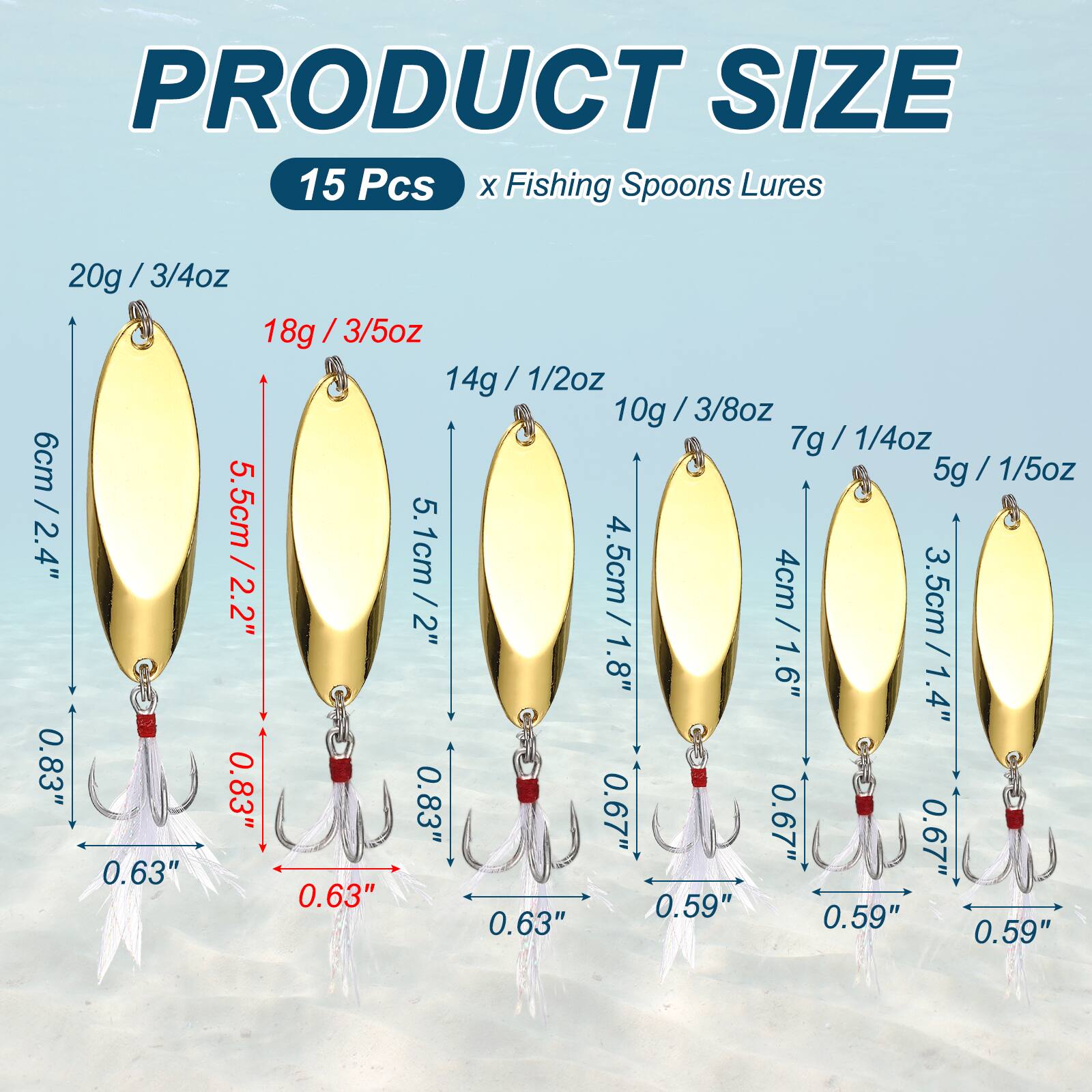 PRODUCT SIZE  
15 Pcs x Fishing Spoons Lures  
20g / 3/4oz  
18g / 3/5oz  
14g / 1/2oz  
10g / 3/8oz  
7g / 1/4oz  
5g / 1/5oz  

6cm / 2.4"  
5.5cm / 2.2"  
5.1cm / 2"  
4.5cm / 1.8"  
4cm / 1.6"  
3.5cm / 1.4"  

0.83"  
0.63"  
0.67"  
0.59"