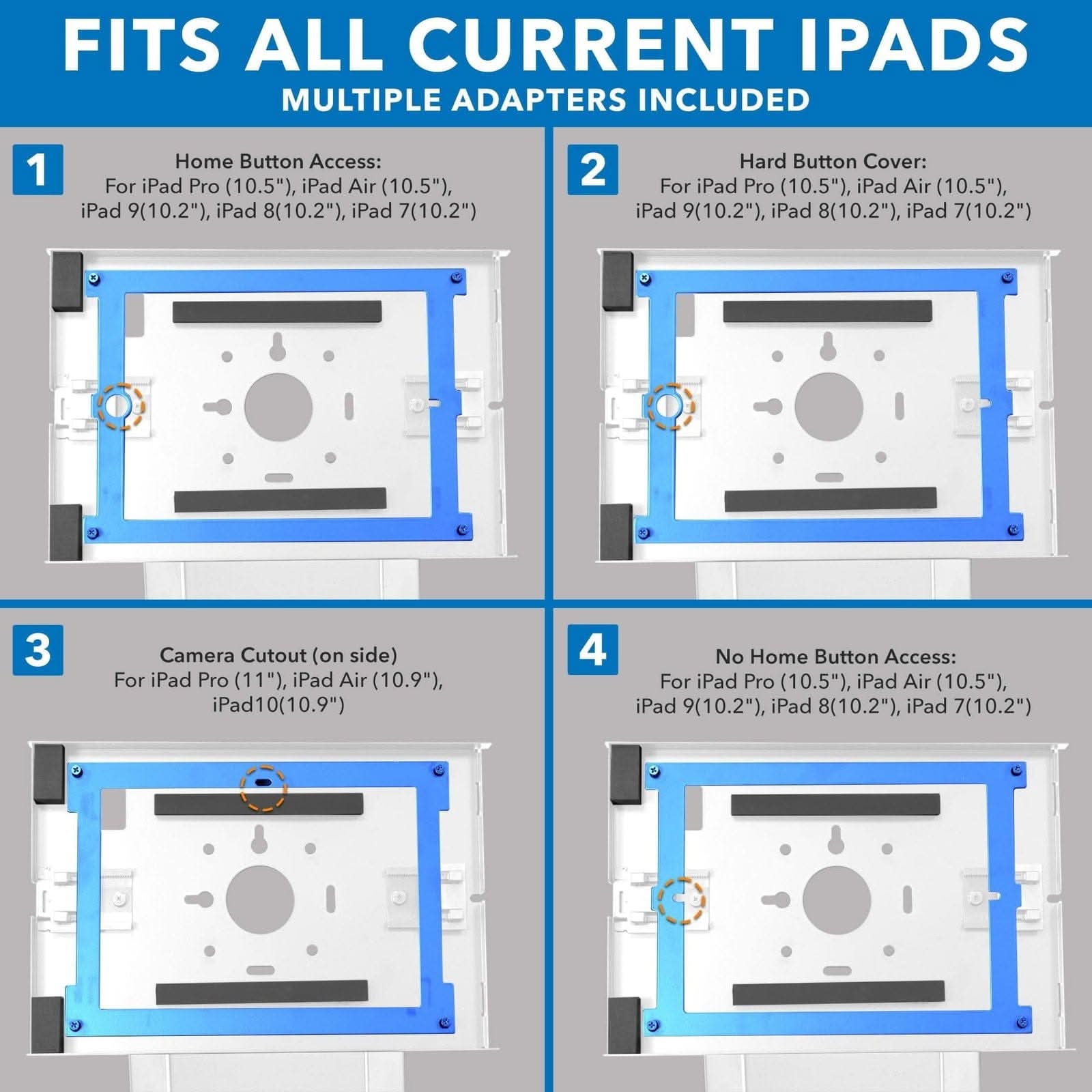 FITS ALL CURRENT IPADS  
MULTIPLE ADAPTERS INCLUDED  

1. Home Button Access:  
   For iPad Pro (10.5"), iPad Air (10.5"), iPad 9(10.2"), iPad 8(10.2"), iPad 7(10.2")  

2. Hard Button Cover:  
   For iPad Pro (10.5"), iPad Air (10.5"), iPad 9(10.2"), iPad 8(10.2"), iPad 7(10.2")  

3. Camera Cutout (on side):  
   For iPad Pro (11"), iPad Air (10.9"), iPad 10(10.9")  

4. No Home Button Access:  
   For iPad Pro (10.5"), iPad Air (10.5"), iPad 9(10.2"), iPad 8(10.2"), iPad 7(10.2")