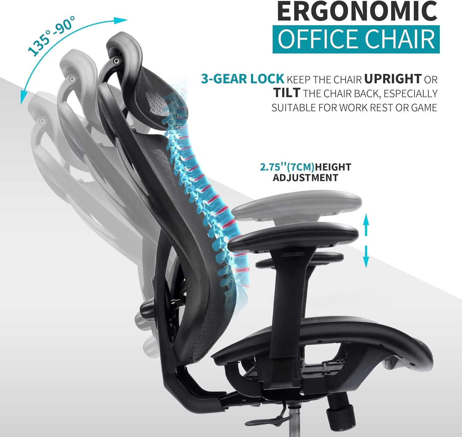 ERGONOMIC OFFICE CHAIR

3-GEAR LOCK KEEP THE CHAIR UPRIGHT OR TILT THE CHAIR BACK, ESPECIALLY SUITABLE FOR WORK REST OR GAME

2.75" (7CM) HEIGHT ADJUSTMENT

135° - 90°