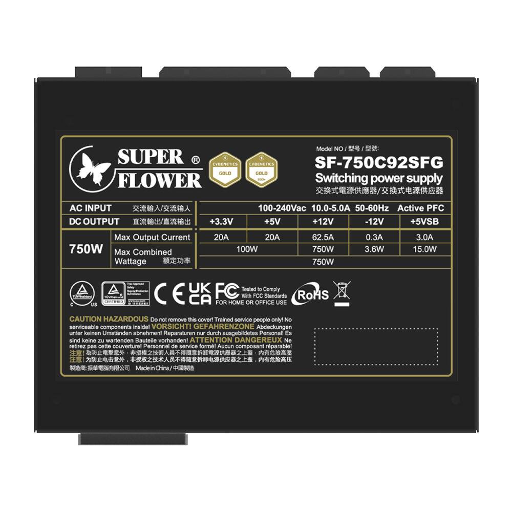 Model No: SUPER FLOWER SF-750C92SFG  
Switching power supply  
AC INPUT: 100-240Vac 10.0-5.0A 50-60Hz Active PFC  
DC OUTPUT:  
+3.3V 20A 100W  
+5V 20A 100W  
+12V 62.5A 750W  
-12V 0.3A 3.6W  
+5VSB 3.0A 15.0W  
Max Output Current: 750W  
Max Combined Wattage: 750W  

Certifications:  
- CE  
- FCC  
- UK  
- RoHS  

Complies with FCC Standards  
FOR HOME OR OFFICE USE  

CAUTION HAZARDOUS  
Do not remove this cover! Trained service people only! No serviceable components inside!  
VORSICHT! GEFAHRENZONE Abdeckungen unter keinen Umständen abnehmen! Reparaturen nur durch ausgebildetes Personal! Es sind keine zu wartenden Bauteile vorhanden