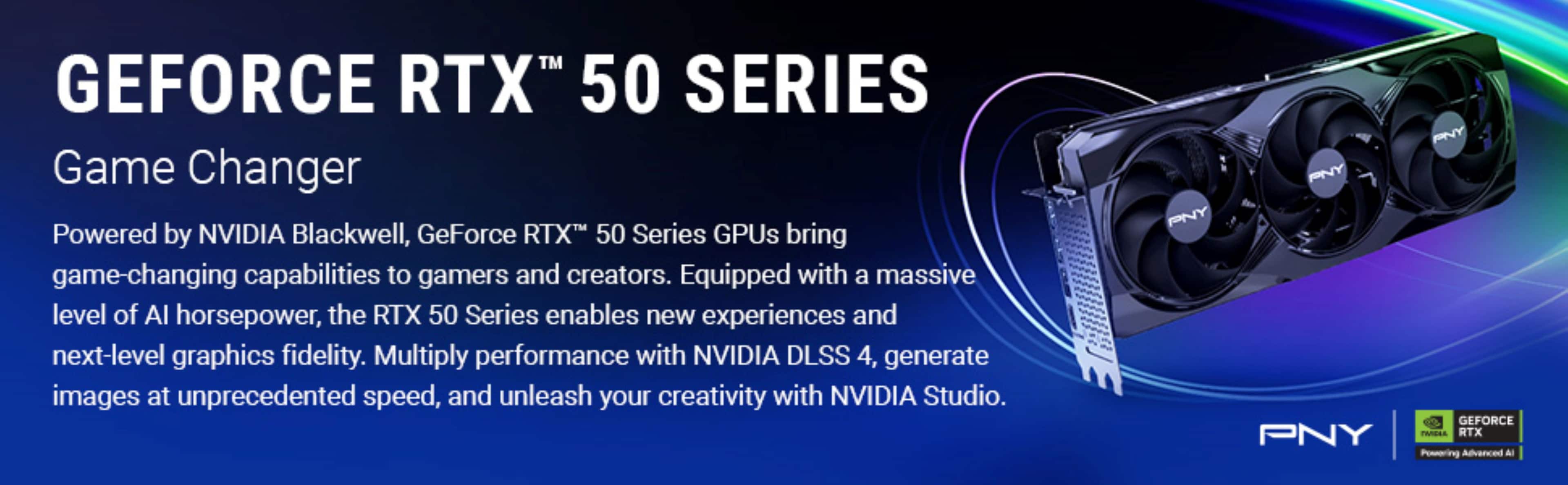 GEFORCE RTX™ 50 SERIES
Game Changer
Powered by NVIDIA Blackwell, GeForce RTX™ 50 Series GPUs bring game-changing capabilities to gamers and creators. Equipped with a massive level of AI horsepower, the RTX 50 Series enables new experiences and next-level graphics fidelity. Multiply performance with NVIDIA DLSS 4, generate images at unprecedented speed, and unleash your creativity with NVIDIA Studio.
PNY
GEFORCE RTX™
Powering Advanced AI