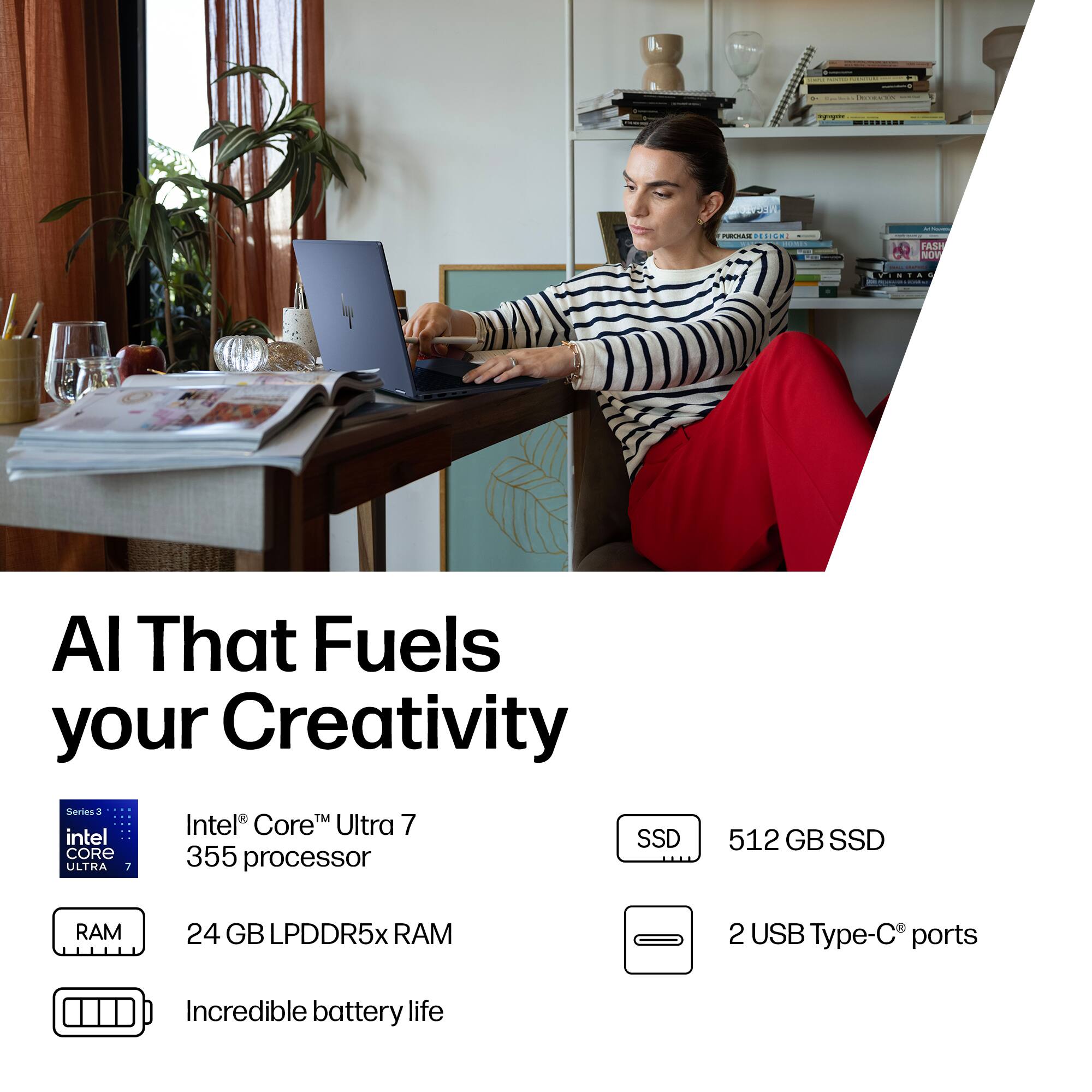 AI That Fuels your Creativity

- Intel® Core™ Ultra 7 355 processor
- 24 GB LPDDR5x RAM
- 512 GB SSD
- 2 USB Type-C® ports
- Incredible battery life