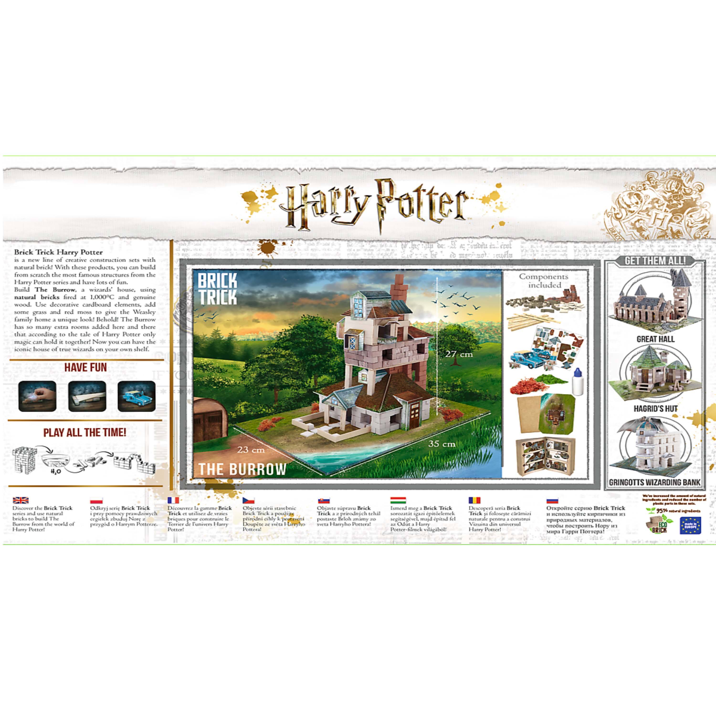 Sure, here is the corrected and grouped text from the image:

---

**Harry Potter**

**Brick Trick Harry Potter**

is a new line of creative construction sets with which you can build the most famous structures from the Harry Potter series from scratch. The natural bricks are fired at 1000°C and are made of natural wood. Use decorative cardboard elements, add natural bricks, and have lots of fun. The Burrow has so many extra rooms added here and there, and the magic can hold it together! Now you can have the iconic house of true wizards on your own shelf.

**Components included:**

- **THE BURROW** 23 cm
- **GREAT HALL** 35 cm
- **HAGRID'S HUT**
- **GRINGOTTS WIZARDING BANK**

**GET THEM ALL!**

**HAVE FUN**

**PLAY ALL THE TIME!**

Discover the Brick Trick bricks to build the iconic structures of Harry Potter!

**Brick Trick Harry Potter**

- Discover la gamme Brick Trick pour construire les structures emblématiques de Harry Potter!
- Descubre la gama Brick Trick para construir las estructuras icónicas de Harry Potter!
- Obrir una Brick