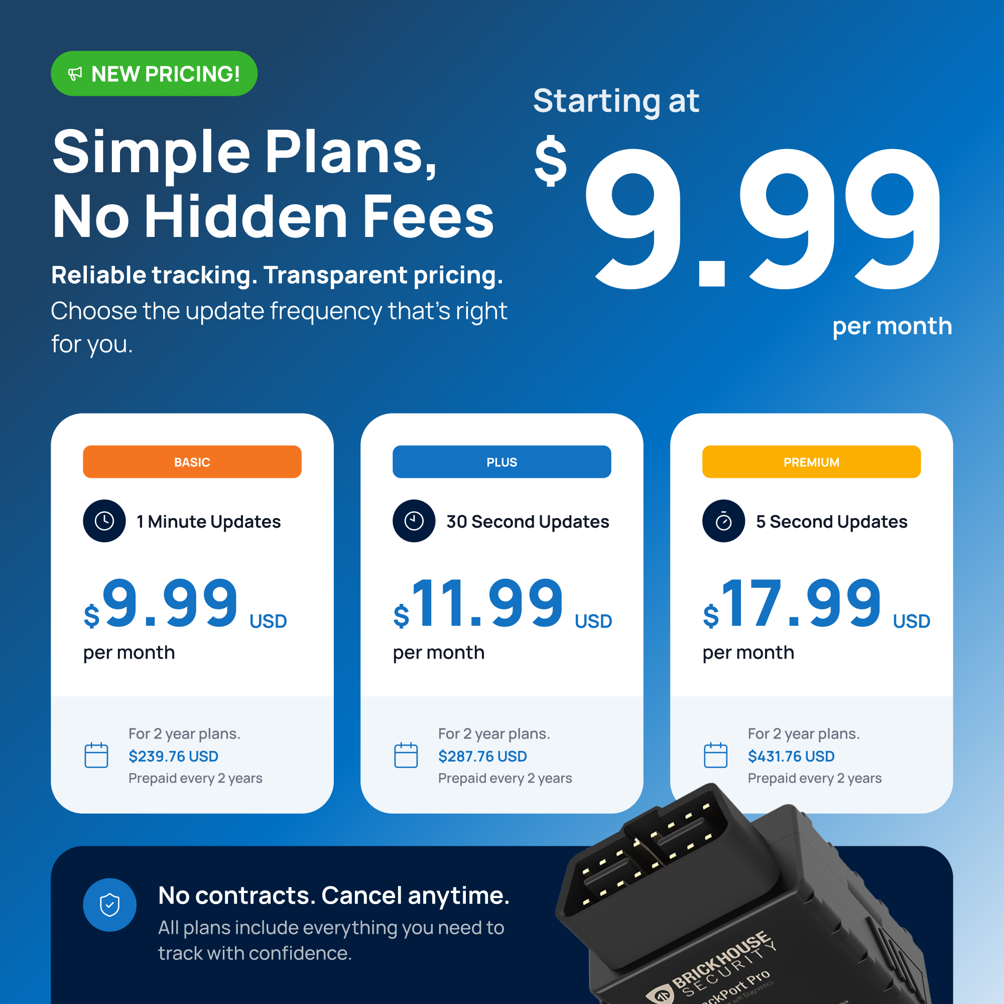 NEW PRICING!  
Simple Plans, No Hidden Fees  
Starting at $9.99 per month  

Reliable tracking. Transparent pricing.  
Choose the update frequency that's right for you.  

BASIC  
1 Minute Updates  
$9.99 USD per month  
For 2 year plans. $239.76 USD Prepaid every 2 years  

PLUS  
30 Second Updates  
$11.99 USD per month  
For 2 year plans. $287.76 USD Prepaid every 2 years  

PREMIUM  
5 Second Updates  
$17.99 USD per month  
For 2 year plans. $431.76 USD Prepaid every 2 years  

No contracts. Cancel anytime.  
All plans include everything you need to track with confidence.  

e BRICKHOUSE ckPort Pro