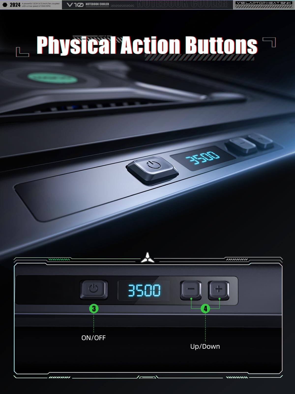 - 2024
- Powerful 120mm x 120mm x 25mm fan, equipped with a max speed of 3500 RPM
- V10 NOTEBOOK COOLER
- Physical Action Buttons
- ON/OFF
- Up/Down