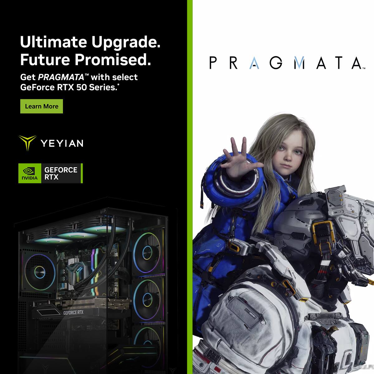 Ultimate Upgrade.  
Future Promised.  

Get PRAGMA™ with select GeForce RTX 50 Series.  
Learn More  

YEYIAN  

GEFORCE RTX  
NVIDIA  

PRAGMA™