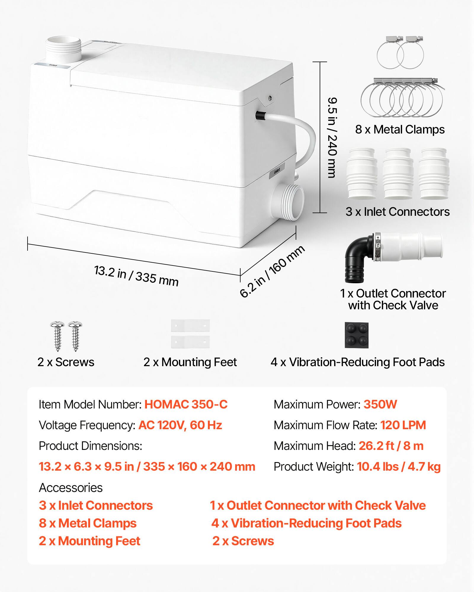 9.5 in / 240 mm  
8 X Metal Clamps  
3 X Inlet Connectors  
13.2 in / 335 mm  
6.2 in / 160 mm  
1 X Outlet Connector with Check Valve  
2 X Screws  
2 X Mounting Feet  
4 X Vibration-Reducing Foot Pads  

Item Model Number: HOMAC 350-C  
Maximum Power: 350W  
Voltage Frequency: AC 120V, 60 Hz  
Product Dimensions: 13.2 X 6.3 x 9.5 in / 335 x 160 X 240 mm  
Product Weight: 10.4 lbs / 4.7 kg  

Accessories:  
3 X Inlet Connectors  
1 X Outlet Connector with Check Valve  
8 X Metal Clamps  
4 X Vibration-Reducing Foot Pads  
2 X Mounting Feet  
2 X Screws