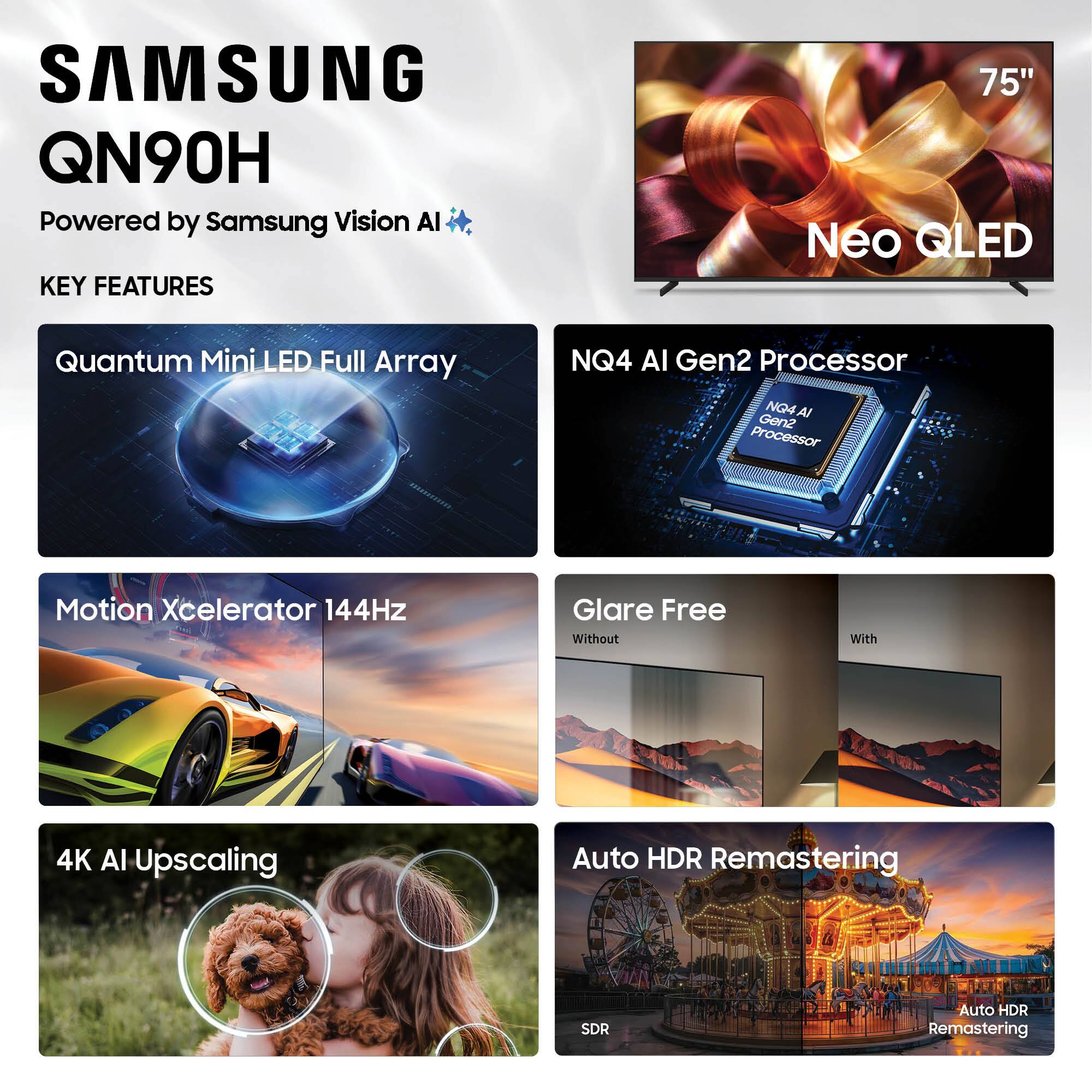 SAMSUNG QN90H  
Powered by Samsung Vision AI  

KEY FEATURES  
75" Neo QLED  
Quantum Mini LED Full Array  
NQ4 AI Gen2 Processor  
Motion Xcelerator 144Hz  
Glare Free  
4K AI Upscaling  
Auto HDR Remastering  
SDR