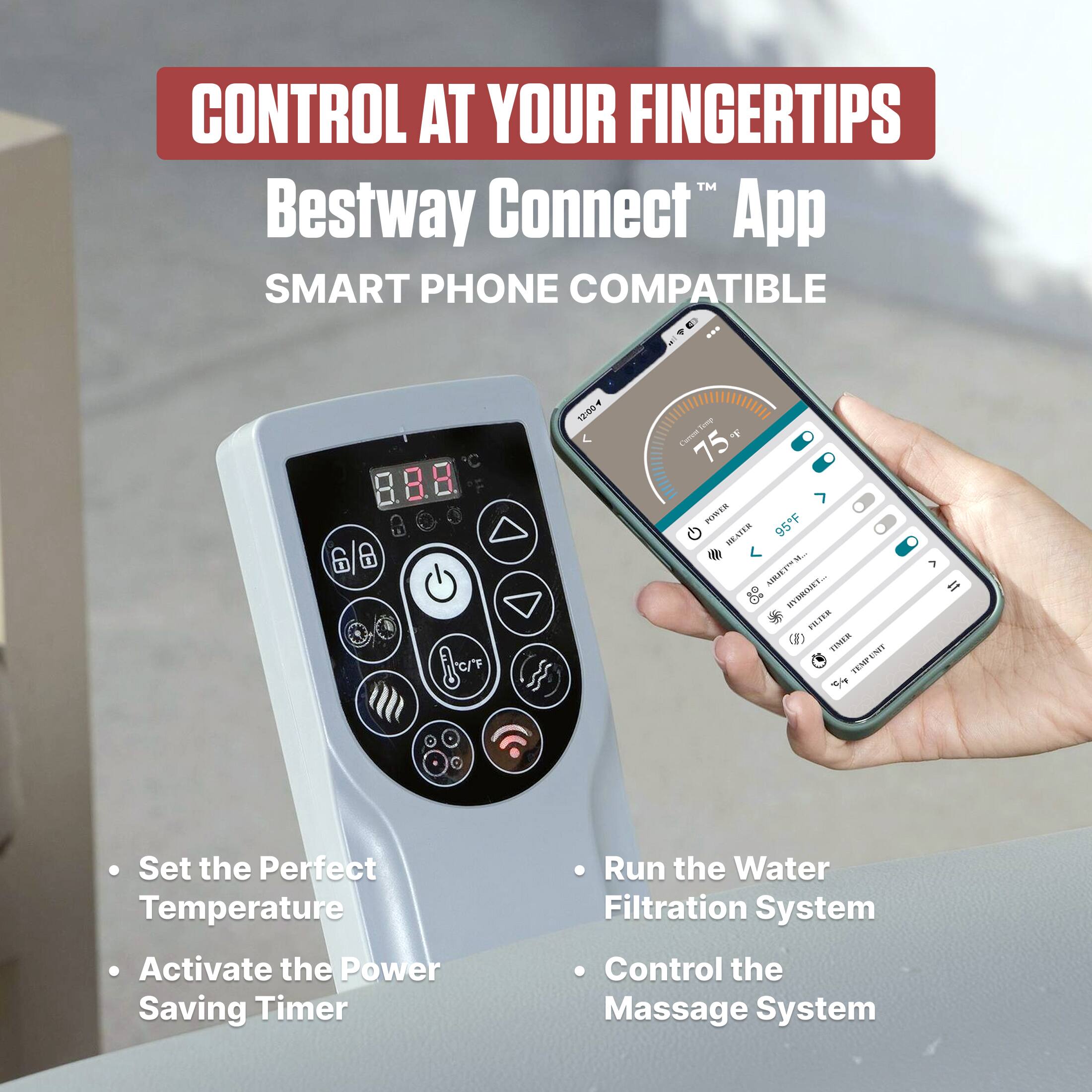 CONTROL AT YOUR FINGERTIPS  
Bestway Connect™ App  
SMART PHONE COMPATIBLE  

- Set the Perfect Temperature  
- Activate the Power Saving Timer  
- Run the Water Filtration System  
- Control the Massage System