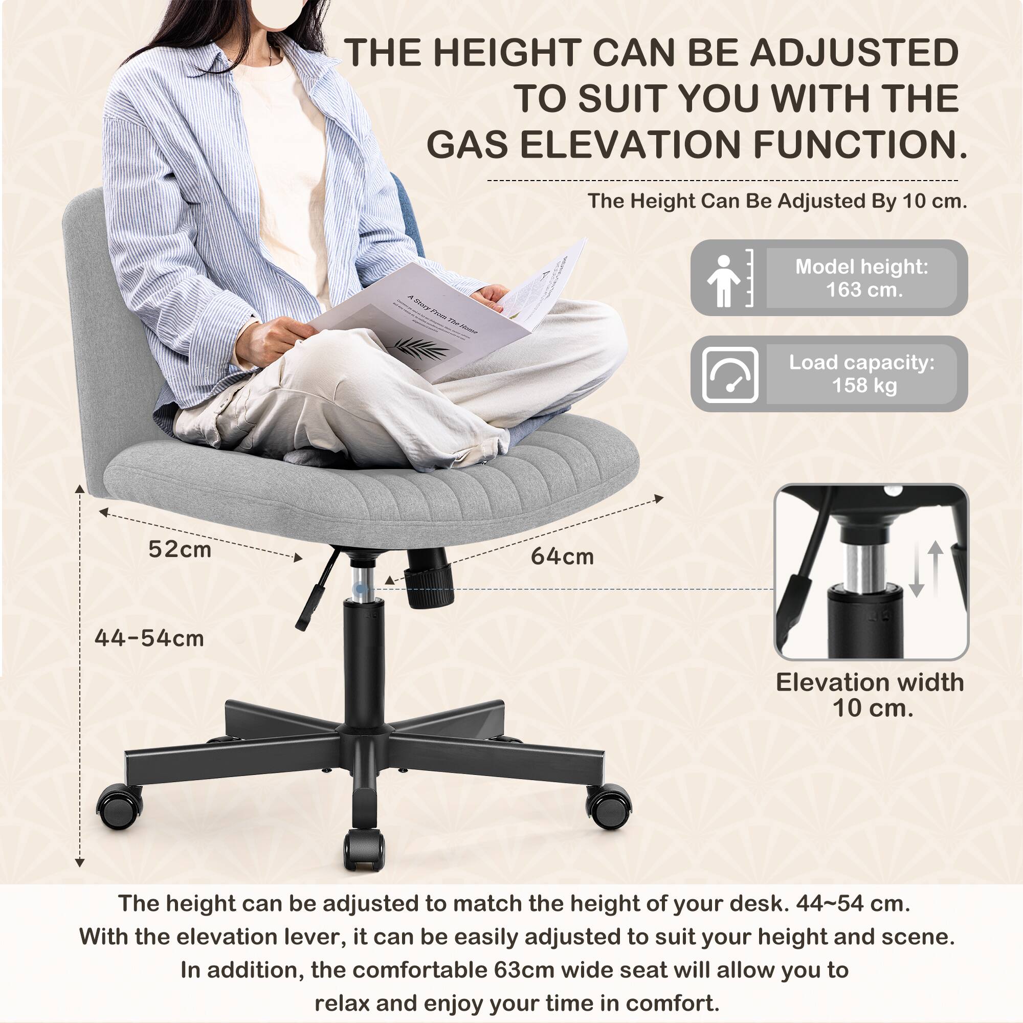 **THE HEIGHT CAN BE ADJUSTED TO SUIT YOU WITH THE GAS ELEVATION FUNCTION.**

- The Height Can Be Adjusted By 10 cm.

- Model height: 163 cm.

- Load capacity: 158 kg

- 52cm

- 64cm

- 44-54cm

- Elevation width 10 cm.

---

The height can be adjusted to match the height of your desk. 44-54 cm.

With the elevation lever, it can be easily adjusted to suit your height and scene.

In addition, the comfortable 63cm wide seat will allow you to relax and enjoy your time in comfort.