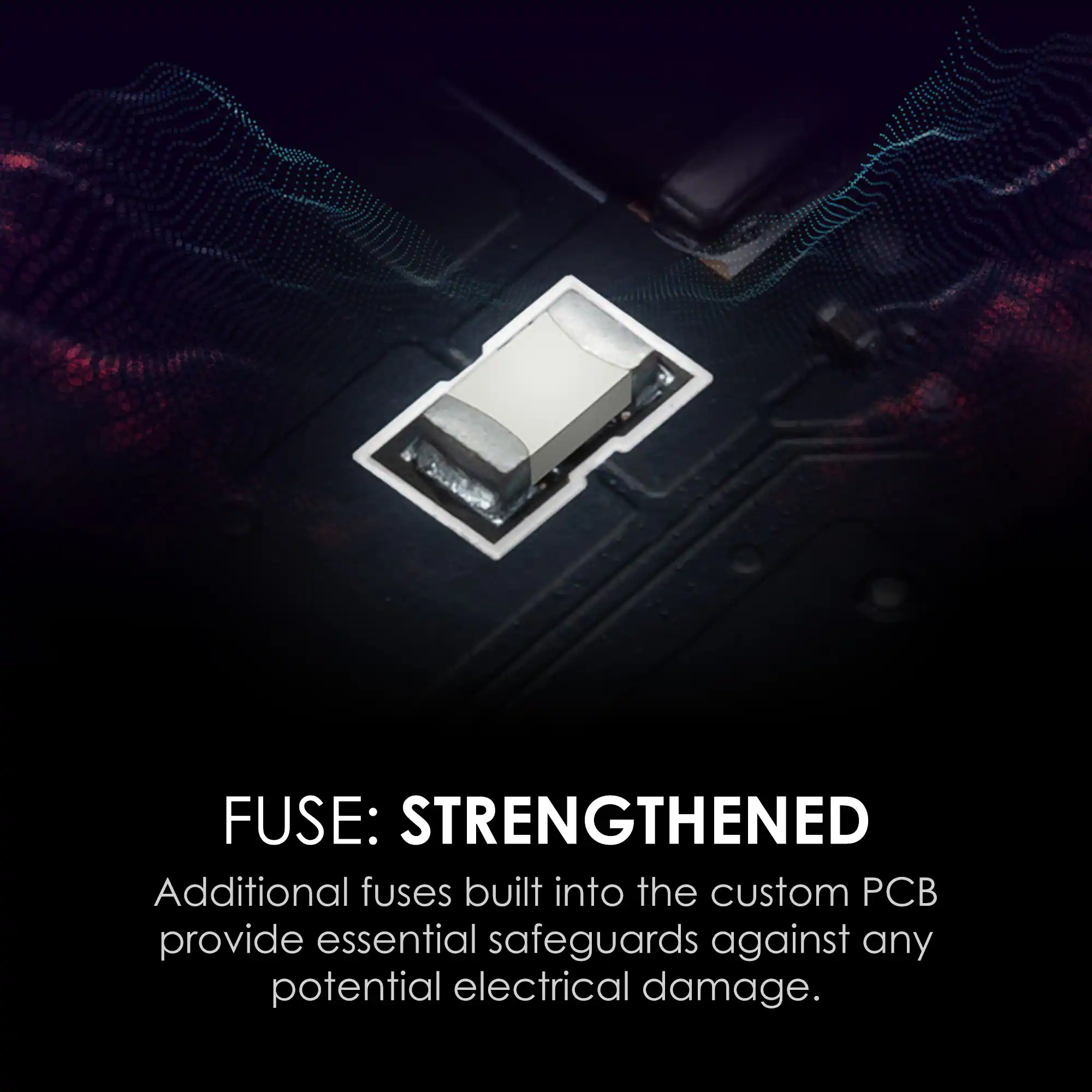 FUSE: STRENGTHENED

Additional fuses built into the custom PCB provide essential safeguards against any potential electrical damage.