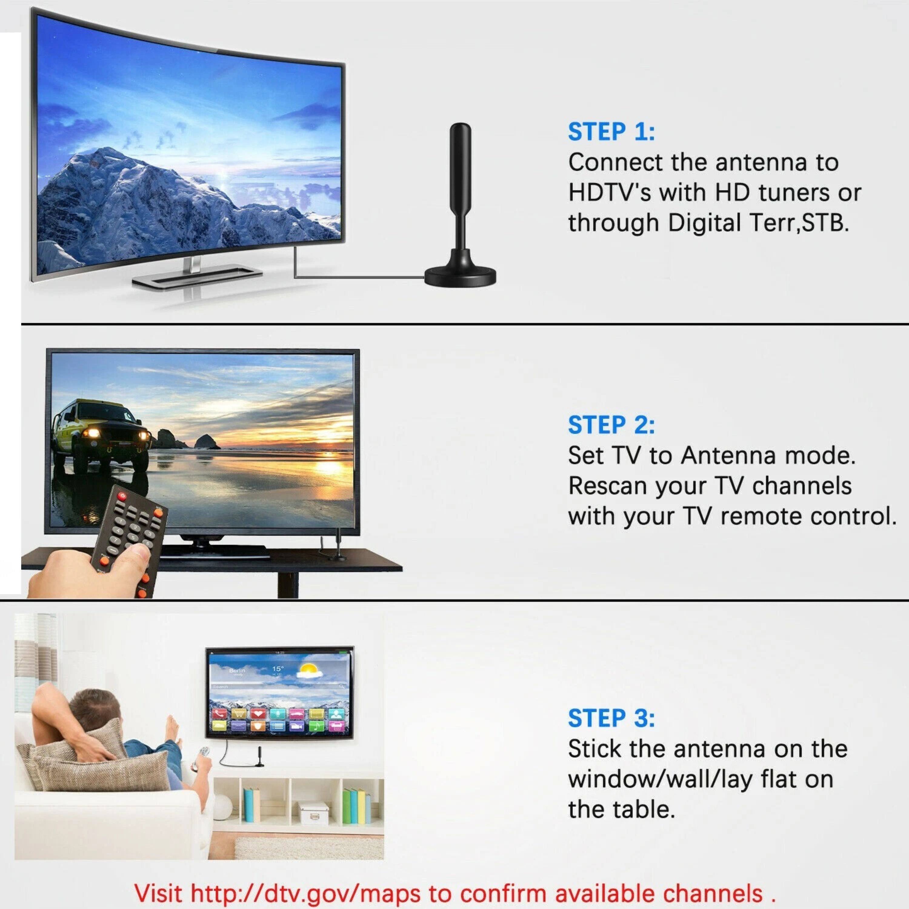 STEP 1: Connect the antenna to HDTV's with HD tuners or through Digital Terr, STB.

STEP 2: Set TV to Antenna mode. Rescan your TV channels with your TV remote control.

STEP 3: Stick the antenna on the window/wall/lay flat on the table.

Visit http://dtv.gov/maps to confirm available channels.