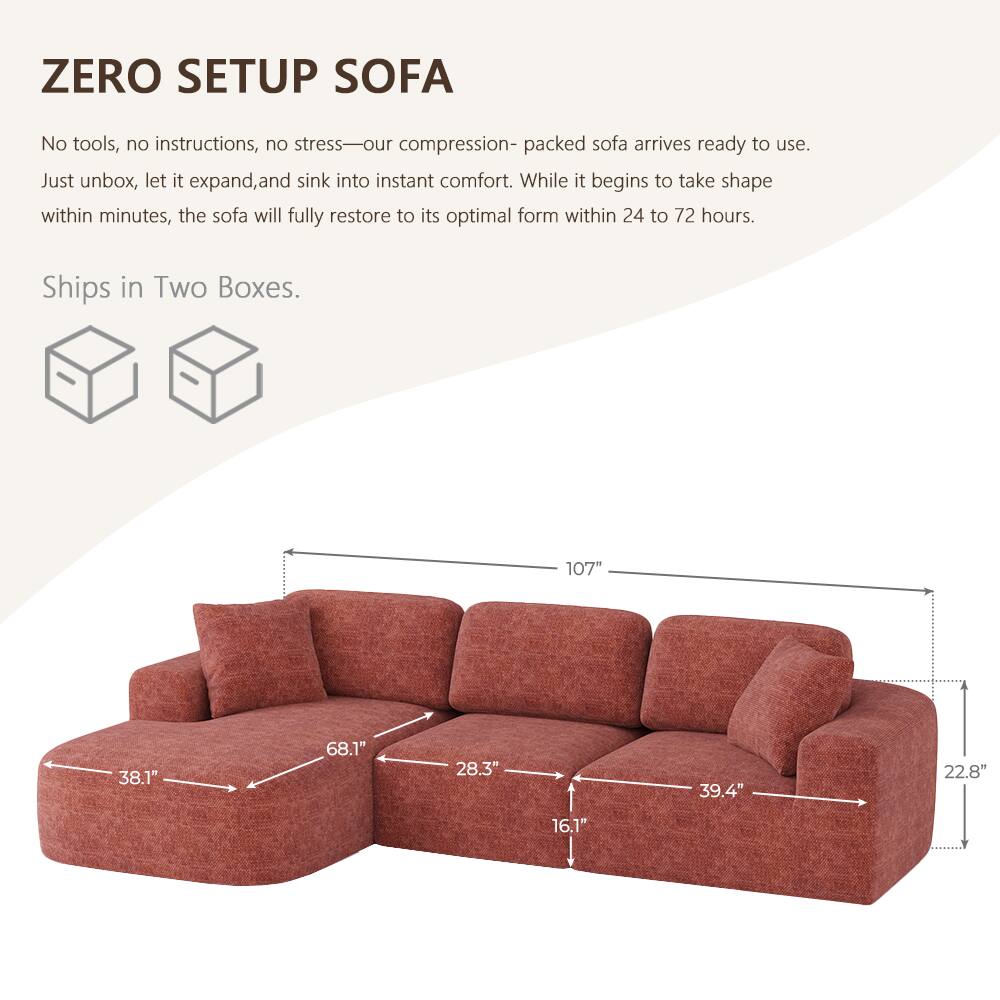 ZERO SETUP SOFA

No tools, no instructions, no stress—our compression-packed sofa arrives ready to use. Just unbox, let it expand, and sink into instant comfort. While it begins to take shape within minutes, the sofa will fully restore to its optimal form within 24 to 72 hours.

Ships in Two Boxes.

107"
38.1"
68.1"
28.3"
39.4"
22.8"
16.1"