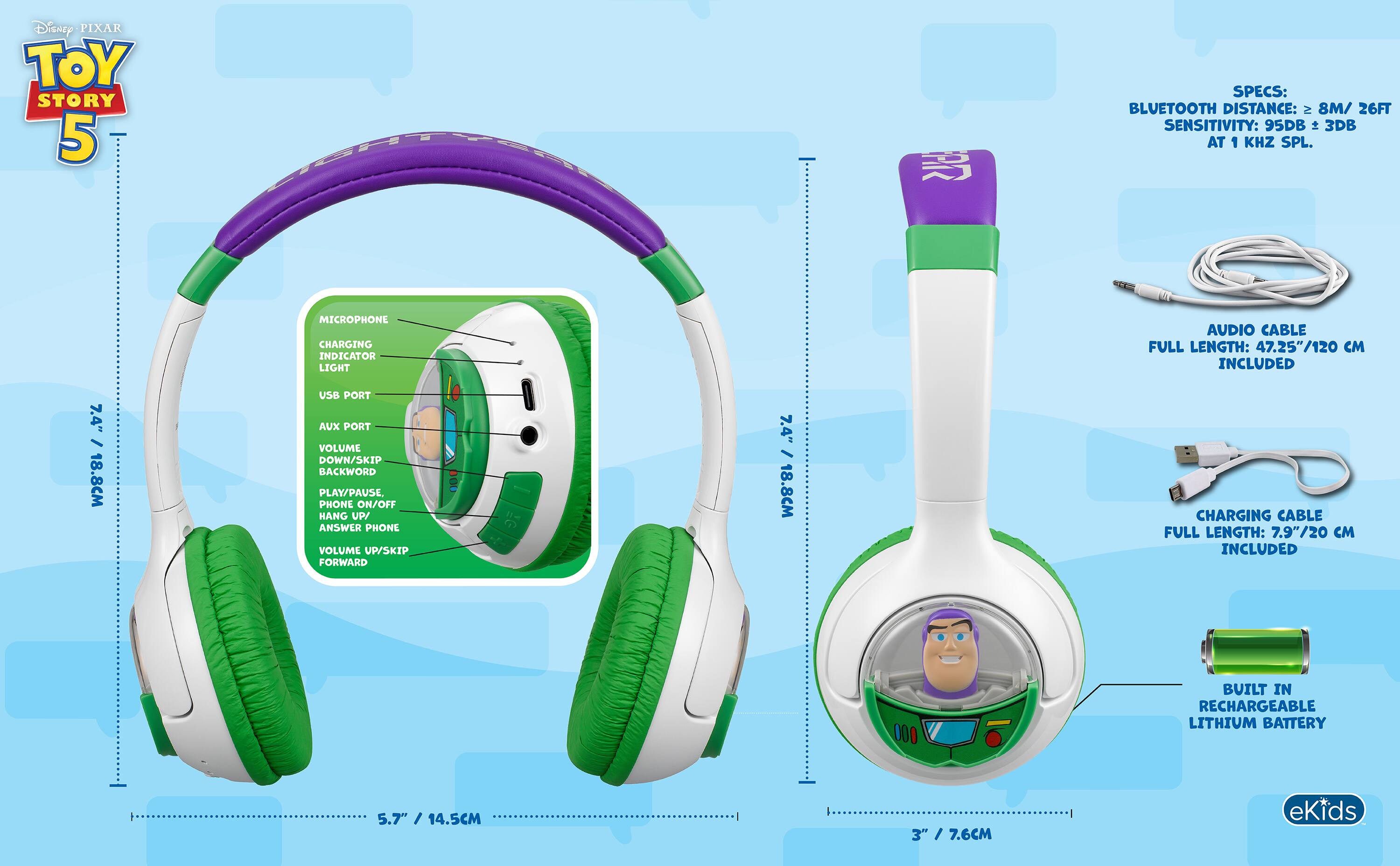 Disney PIXAR TOY STORY 5

SPECS: BLUETOOTH DISTANCE: ≥ 8M / 26FT SENSITIVITY: 95DB ± 3DB AT 1 KHZ SPL.

MICROPHONE
CHARGING INDICATOR LIGHT
USB PORT
AUX PORT
VOLUME DOWN/SKIP BACKWARD
PLAY/PAUSE
PHONE ON/OFF
HANG UP/ANSWER PHONE
VOLUME UP/SKIP FORWARD

AUDIO CABLE FULL LENGTH: 47.25"/120 CM INCLUDED

CHARGING CABLE FULL LENGTH: 7.9"/20 CM INCLUDED

BUILT IN RECHARGEABLE LITHIUM BATTERY

eKids