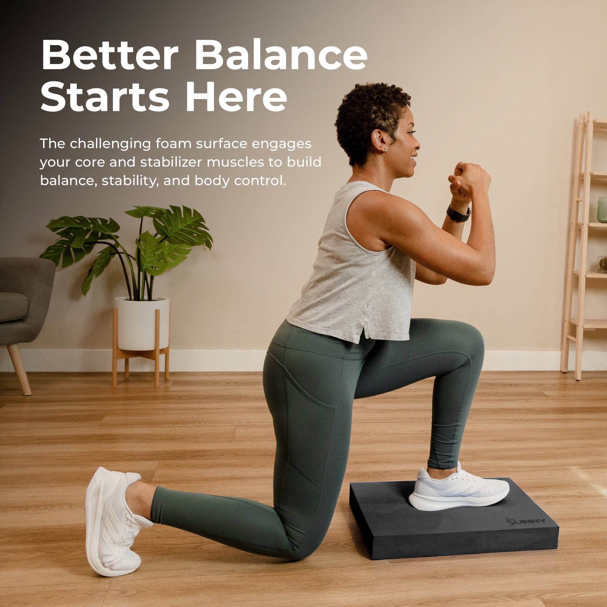 Better Balance Starts Here

The challenging foam surface engages your core and stabilizer muscles to build balance, stability, and body control.