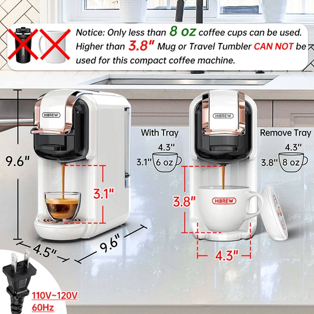 Notice: Only less than 8 oz coffee cups can be used. Higher than 3.8" Mug or Travel Tumbler CAN NOT be used for this compact coffee machine.

With Tray
- 9.6"
- 4.5"
- 4.3"
- 3.1" (6 oz)

Remove Tray
- 9.6"
- 4.3"
- 3.8" (8 oz)

110V~120V 60Hz