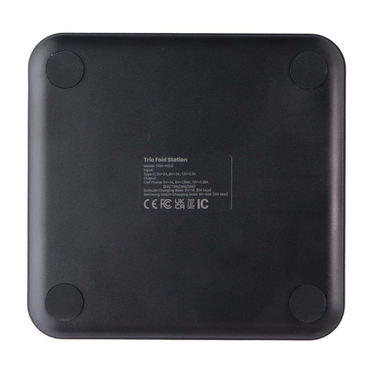 Trio Fold Station  
Model: TRIO-FOLD  
Input: C: 5V=2A, 12V=2.5A  
Output:  
Cell Phone: 5V=1A, 12V=1.25A (sw/7.5w/how/15w)  
Earbuds Charging Base: 5V=1A (max)  
Samsung Watch Charging Dock: 5V=0.5A (max)  
UK KC CE FC CA IC