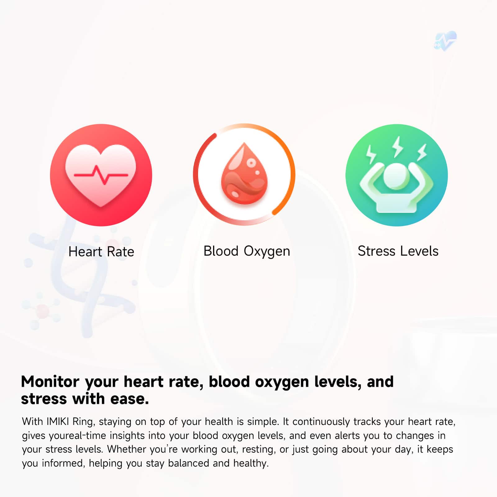 Heart Rate, Blood Oxygen Levels, and Stress Levels Monitor your heart rate, blood oxygen levels, and stress with ease. With the IMIKI Ring, staying on top of your health is simple. It continuously tracks your heart rate, provides real-time insights into your blood oxygen levels, and even alerts you to changes in your stress levels. Whether you're working out, resting, or just going about your day, it keeps you informed, helping you stay balanced and healthy.