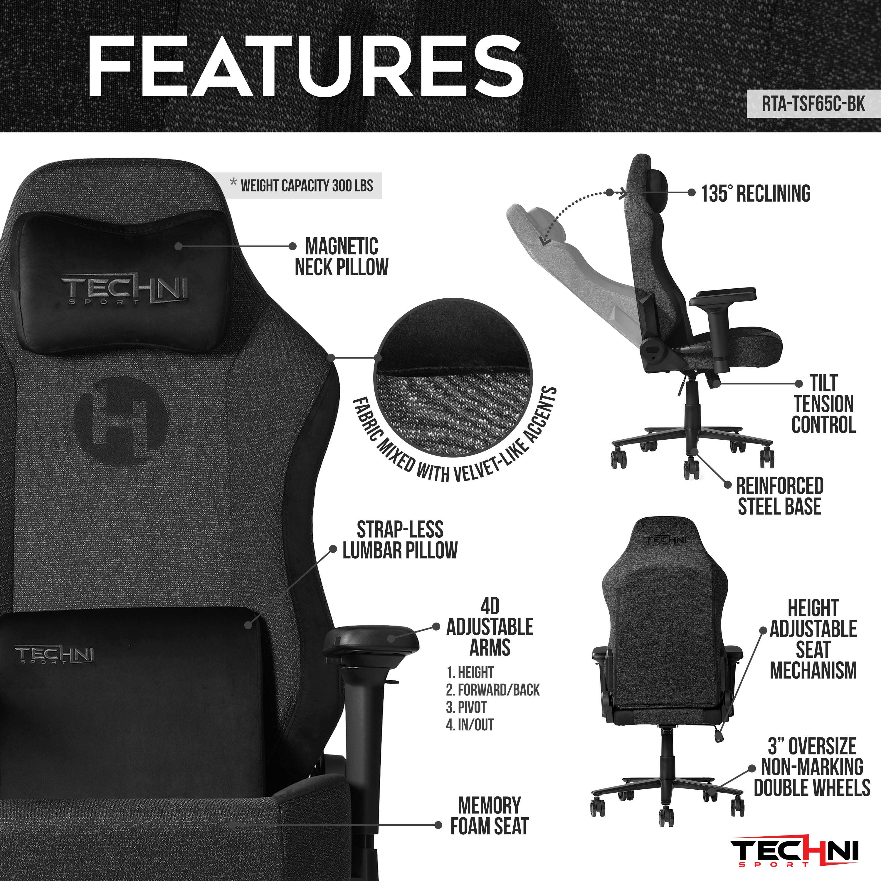 FEATURES
RTA-TSF65C-BK
WEIGHT CAPACITY 300 LBS
135° RECLINING
MAGNETIC NECK PILLOW
FABRIC ACCENTS MIXED WITH VELVET-LIKE
STRAP-LESS LUMBAR PILLOW
TILT TENSION CONTROL
REINFORCED STEEL BASE
4D ADJUSTABLE ARMS
1. HEIGHT
2. FORWARD/BACK
3. PIVOT
4. IN/OUT
MEMORY FOAM SEAT
HEIGHT ADJUSTABLE SEAT MECHANISM
3" OVERSIZE NON-MARKING DOUBLE WHEELS