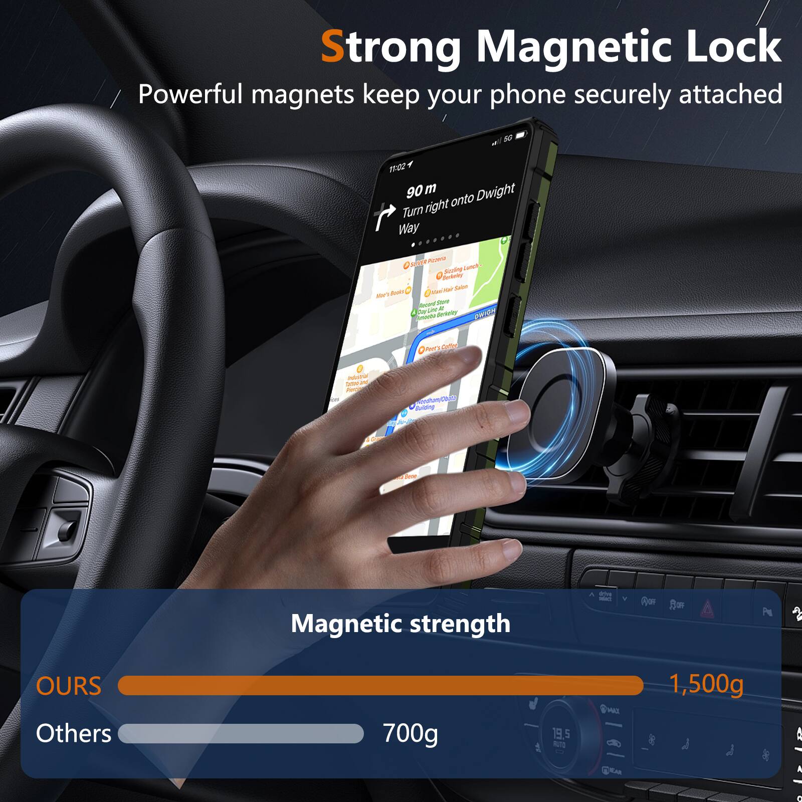 Strong Magnetic Lock  
Powerful magnets keep your phone securely attached  

90 m  
Turn right onto Dwight Way  

Magnetic strength  
OURS: 1,500g  
Others: 700g