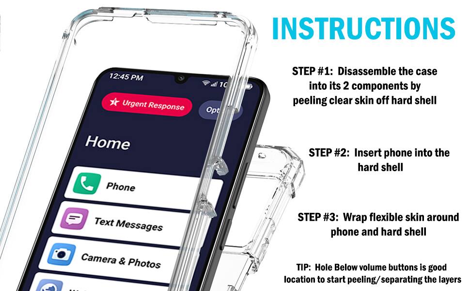 INSTRUCTIONS

12:45 PM

Urgent Response

Home

Phone

Text Messages

Camera & Photos

STEP #1: Disassemble the case into its 2 components by peeling clear skin off hard shell

STEP #2: Insert phone into the hard shell

STEP #3: Wrap flexible skin around phone and hard shell

TIP: Hole Below volume buttons is good location to start peeling/separating the layers
