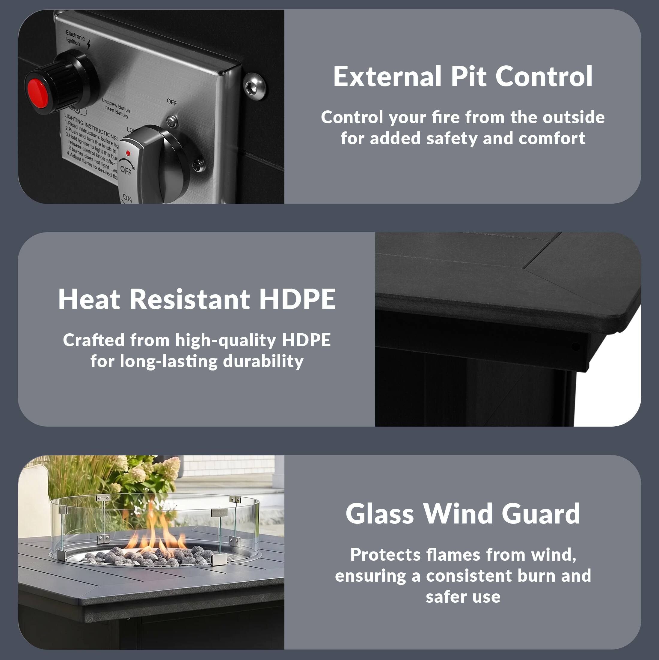 External Pit Control  
Control your fire from the outside for added safety and comfort

Heat Resistant HDPE  
Crafted from high-quality HDPE for long-lasting durability

Glass Wind Guard  
Protects flames from wind, ensuring a consistent burn and safer use