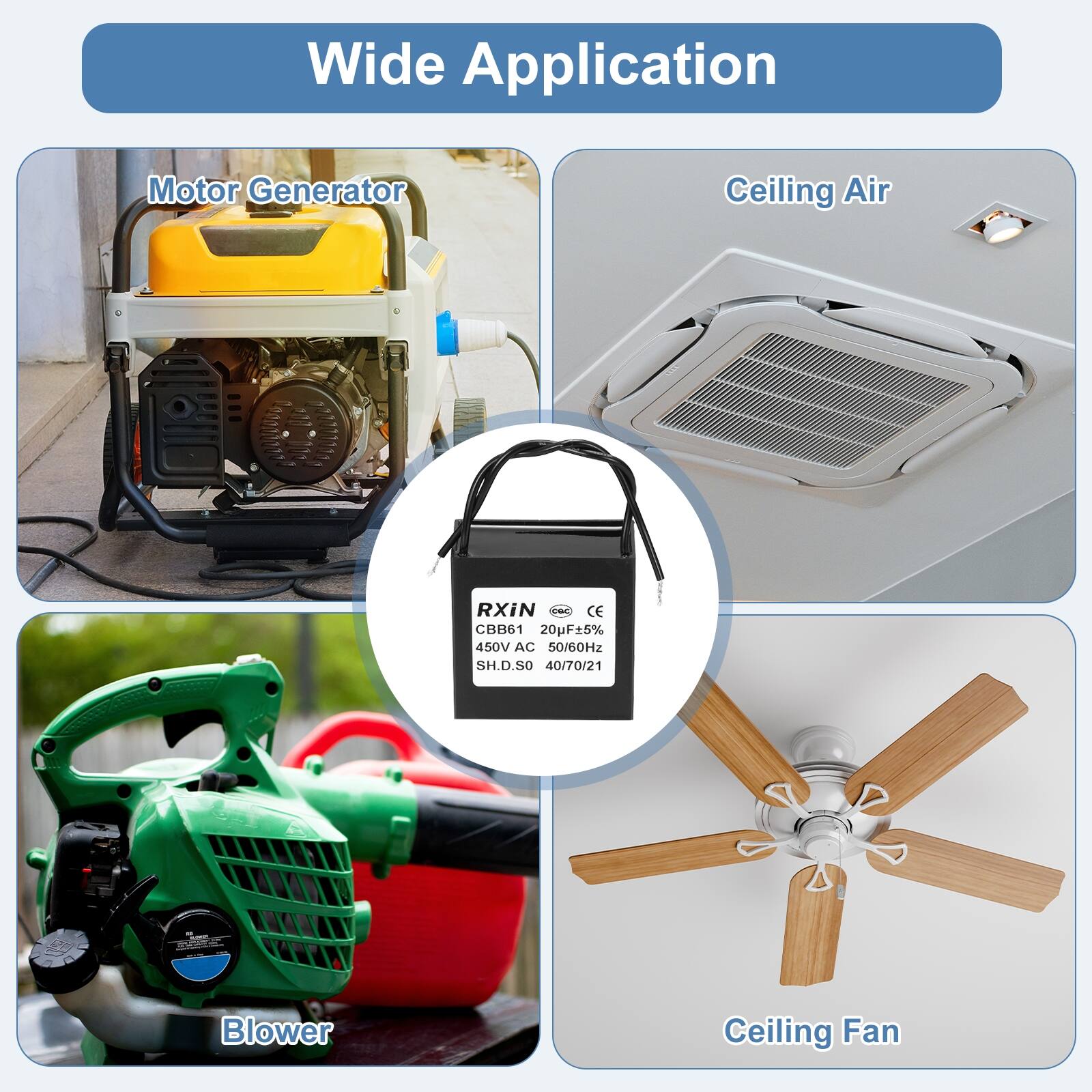 Wide Application

Motor Generator

Ceiling Air

Blower

Ceiling Fan

RXIN
CBB61 20µF±5% 450V AC 50/60Hz SH.D.SO 40/70/21