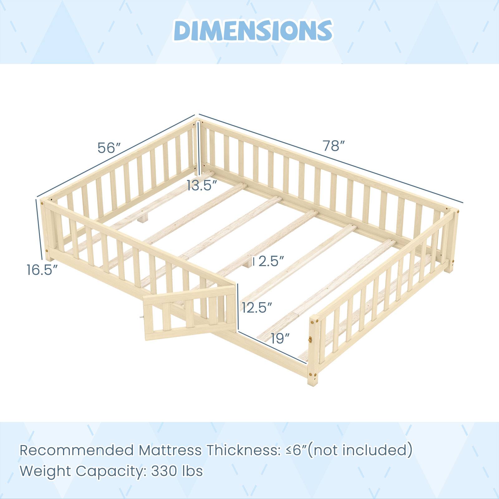 DIMENSIONS: 56", 78", 13.5", 16.5", 12.5", 12.5", 19"

Recommended Mattress Thickness: 6" (not included)

Weight Capacity: 330 lbs