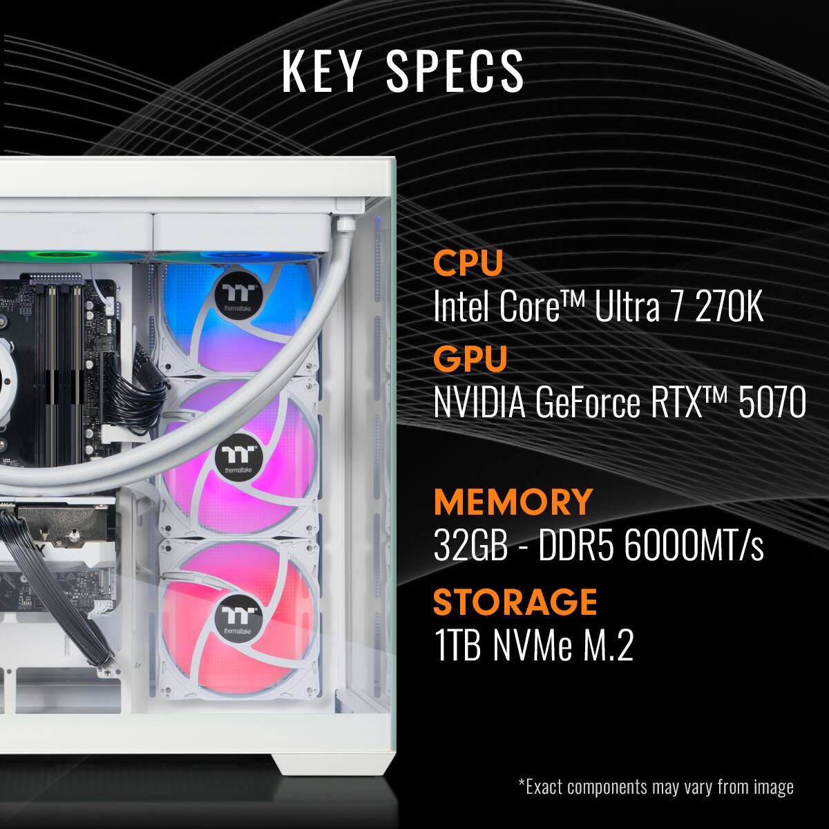 KEY SPECS

CPU: Intel Core™ Ultra 7 270K

GPU: NVIDIA GeForce RTX™ 5070

MEMORY: 32GB - DDR5 6000MT/s

STORAGE: 1TB NVMe M.2

*Exact components may vary from image