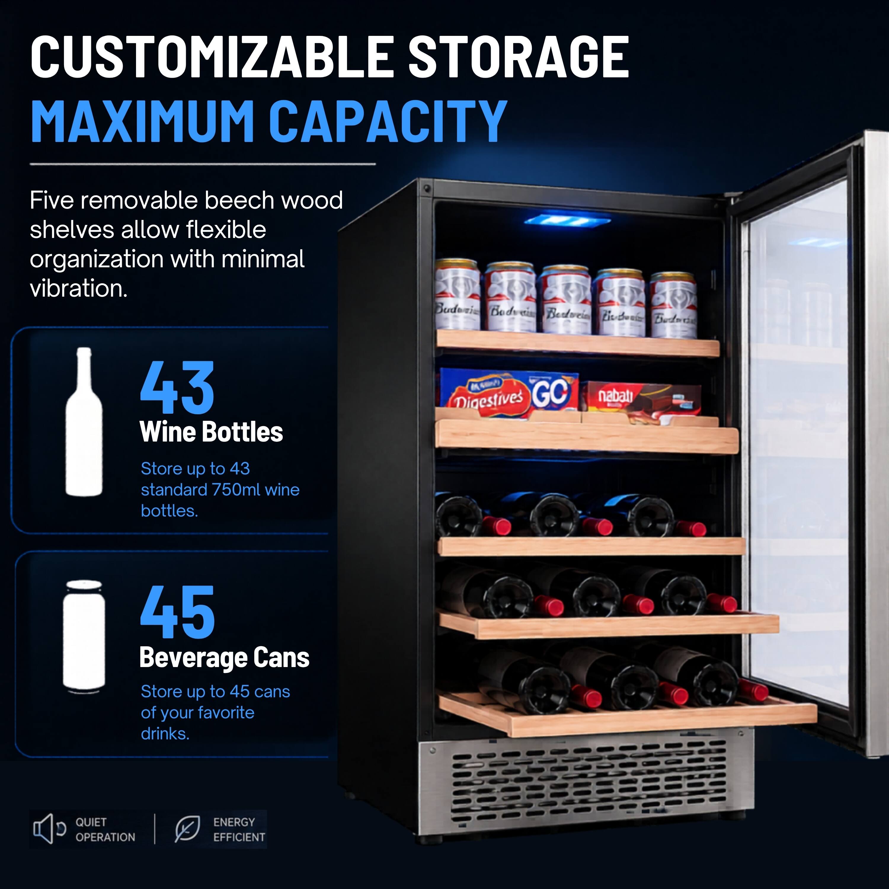 CUSTOMIZABLE STORAGE  
MAXIMUM CAPACITY

Five removable beech wood shelves allow flexible organization with minimal vibration.

43 Wine Bottles  
Store up to 43 standard 750ml wine bottles.

45 Beverage Cans  
Store up to 45 cans of your favorite drinks.

QUIET OPERATION  
ENERGY EFFICIENT