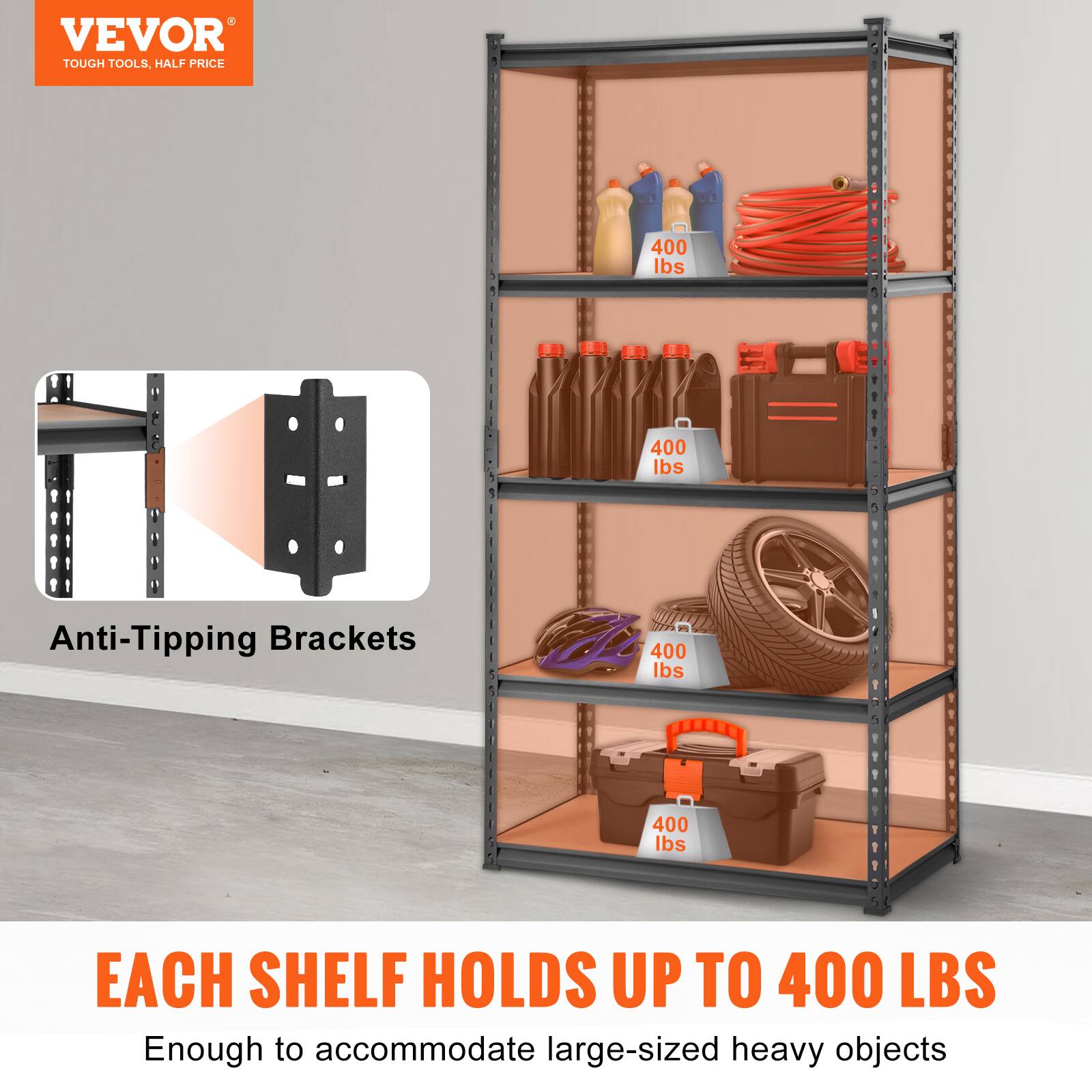 VEVOR TOUGH TOOLS, HALF PRICE
400 lbs - 400 lbs
Anti-Tipping Brackets
400 lbs - 400 lbs
EACH SHELF HOLDS UP TO 400 LBS
Enough to accommodate large-sized heavy objects