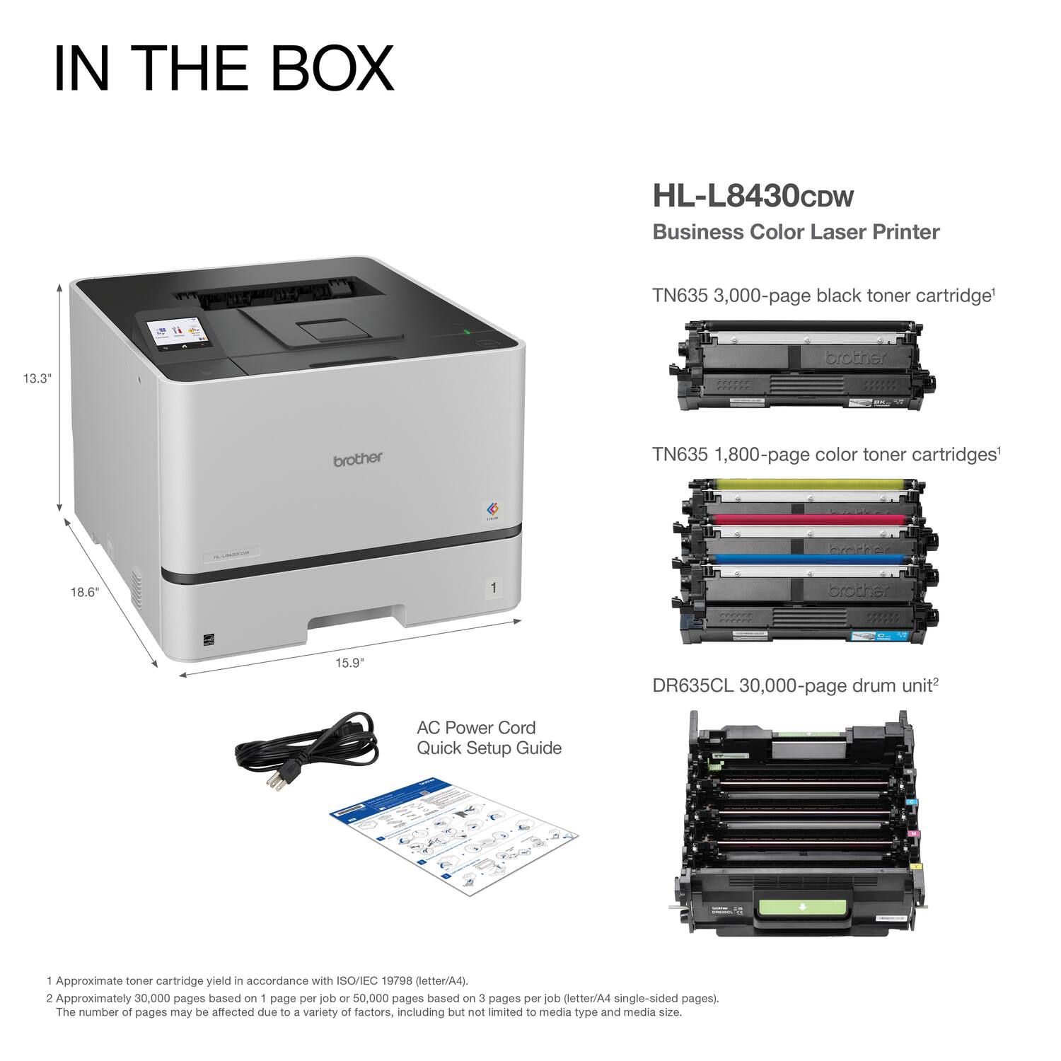 IN THE BOX

HL-L8430CDW  
Business Color Laser Printer

TN635 3,000-page black toner cartridge¹  
TN635 1,800-page color toner cartridges¹  
DR635CL 30,000-page drum unit²  
AC Power Cord  
Quick Setup Guide

13.3"  
18.6"  
15.9"

¹Approximate toner cartridge yield in accordance with ISO/IEC 19798 (letter/A4).  
²Approximately 30,000 pages based on 1 page per job or 50,000 pages based on 3 pages per job (letter/A4 single-sided pages).  
The number of pages may be affected due to a variety of factors, including but not limited to media type and media size.