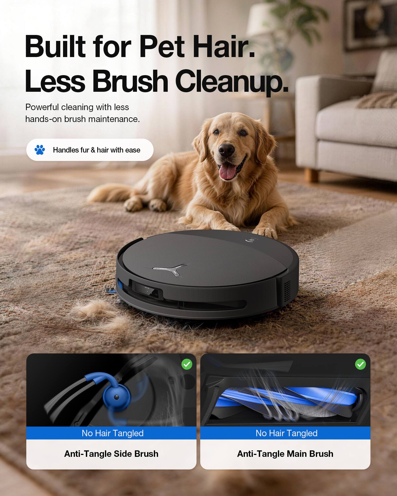Built for Pet Hair. Less Brush Cleanup.  
Powerful cleaning with less hands-on brush maintenance.  
Handles fur & hair with ease  
No Hair Tangled  
Anti-Tangle Side Brush  
Anti-Tangle Main Brush