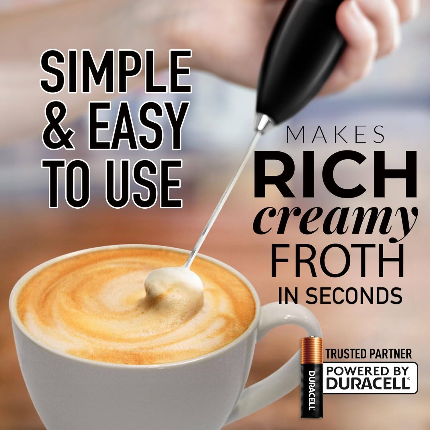 SIMPLE & EASY TO USE  
MAKES RICH creamy FROTH IN SECONDS  
TRUSTED PARTNER POWERED BY DURACELL