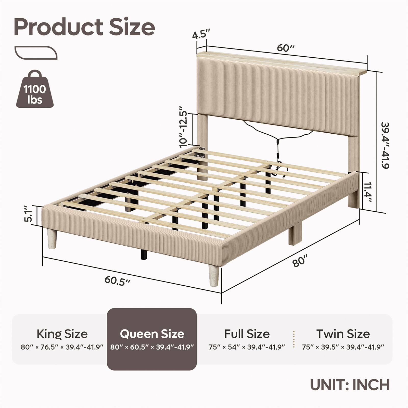 Product Size

1100 lbs

5.1" 60.5" 4.5" 10"-12.5" 60" 80" 11.4" 39.4"-41.9"

King Size: 80" x 76.5" x 39.4"-41.9"
Queen Size: 80" x 60.5" x 39.4"-41.9"
Full Size: 75" x 54" x 39.4"-41.9"
Twin Size: 75" x 39.5" x 39.4"-41.9"

UNIT: INCH