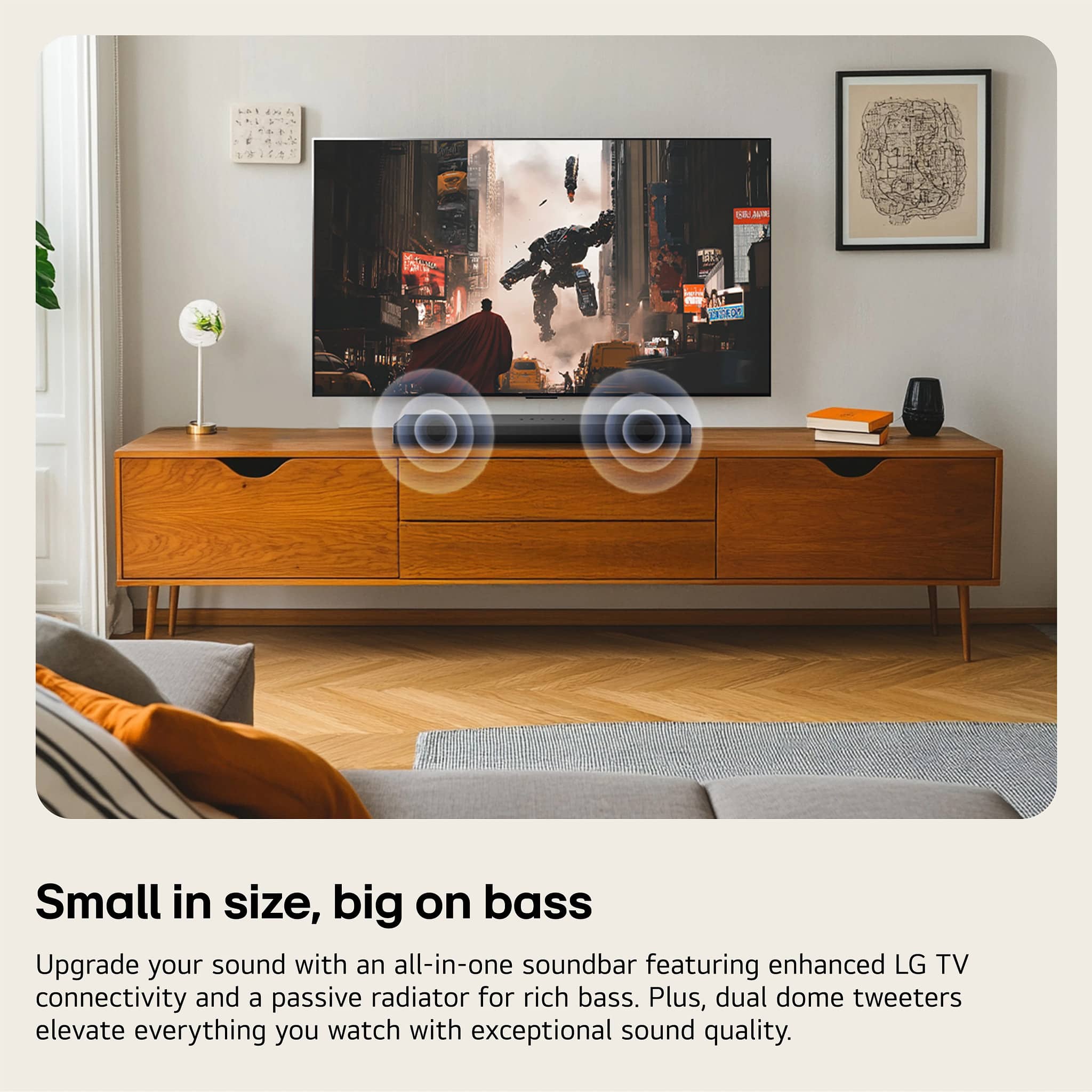 Small in size, big on bass
Upgrade your sound with an all-in-one soundbar featuring enhanced LG TV connectivity and a passive radiator for rich bass. Plus, dual dome tweeters elevate everything you watch with exceptional sound quality.