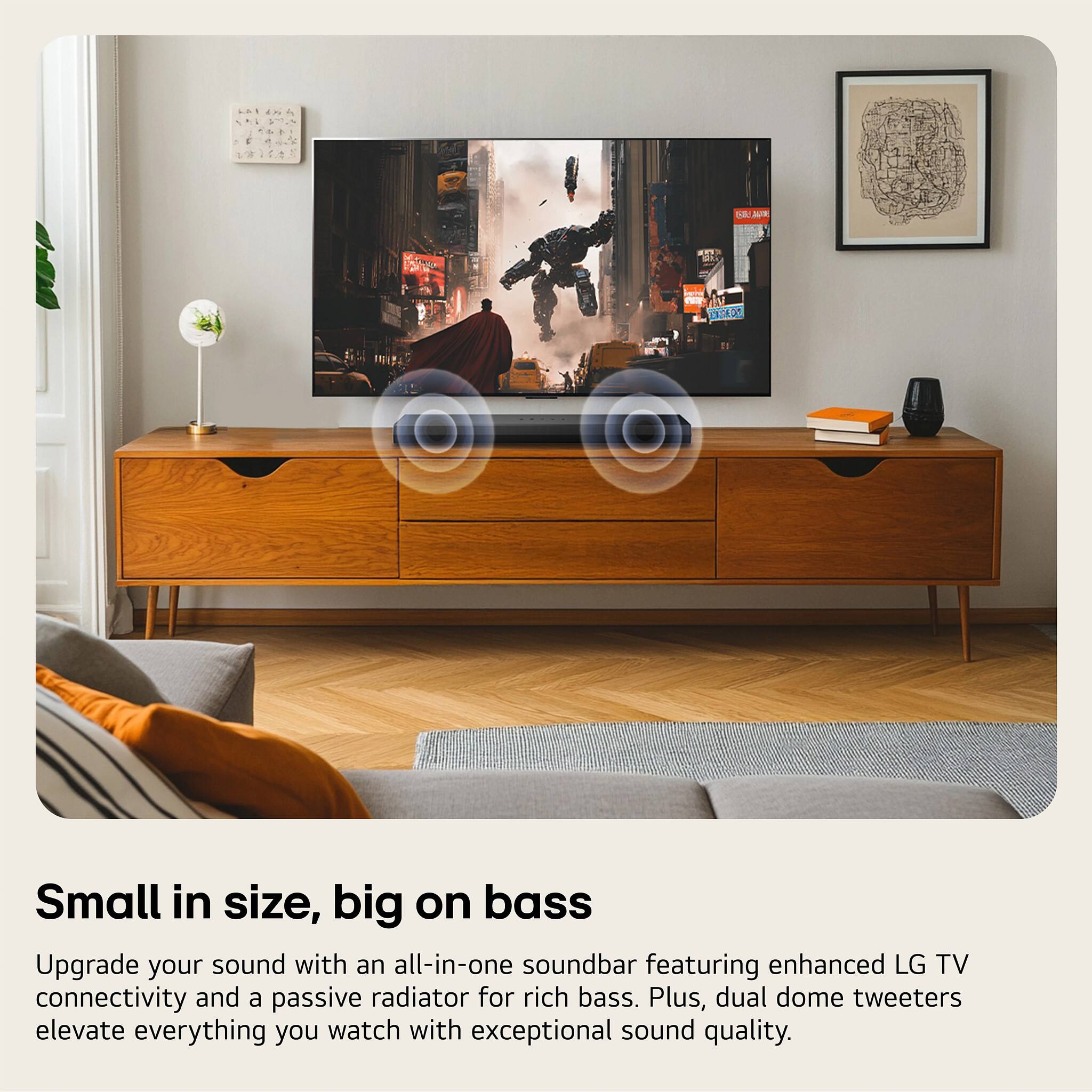 Small in size, big on bass

Upgrade your sound with an all-in-one soundbar featuring enhanced LG TV connectivity and a passive radiator for rich bass. Plus, dual dome tweeters elevate everything you watch with exceptional sound quality.