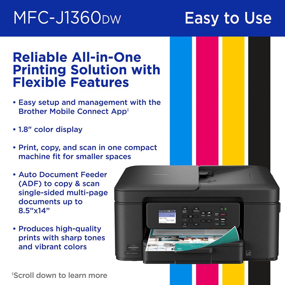 MFC-J1360DW Easy to Use Reliable All-in-One Printing Solution with Flexible Features

- Easy setup and management with the Brother Mobile Connect App
- 1.8" color display
- Print, copy, and scan in one compact machine fit for smaller spaces
- Auto Document Feeder (ADF) to copy & scan single-sided multi-page documents up to 8.5"x14"
- Produces high-quality prints with sharp tones and vibrant colors

*Scroll down to learn more